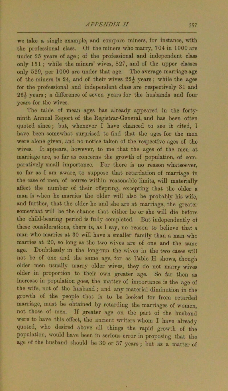 wo take a single example, and comparo miners, for instance, with the professional class. Of the miners who many, 704 in 1000 are under 25 years of age; of the professional and independent class only 151 ; while the miners’ wives, 827, and of the upper classes only 529, per 1000 are under that age. The average marriage-age of the miners is 24, and of their wives 22£ years; while the ages for the professional and independent class are respectively 31 and 26i years; a difference of seven years for the husbands and four years for the wives. The table of mean ages has already appeared in the forty- ninth Annual Report of the Registrar-General, and has been often quoted since; but, whenever I have chanced to see it cited, I have been somewhat surprised to find that the ages for the men were alone given, and no notice taken of the respective ages of the wives. It appears, however, to me that the ages of the men at marriage are, so far as concerns the growth of population, of com- paratively small importance. For there is no reason whatsoever, so far as I am aware, to suppose that retardation of marriage in the case of men, of course within reasonable limits, will materially affect the number of their offspring, excepting that the older a man is when he marries the older will also be probably his wife, and further, that the older he and she arc at marriage, the greater somewhat will be the chance that either he or she will die before the child-bearing period is fully completed. But independently of these considerations, there is, as I say, no reason to believe that a man who marries at 30 will have a smaller family than a man who marries at 20, so long as the two wives are of one and the same age. Doubtlessly in the long-run the wives in the two cases will not be of one and the same age, for as Table H shows, though older men usually marry older wives, they do not marry wives older in proportion to their own greater age. So far then as increase in population goes, the matter of importance is the age of the wife, not of the husband; and any material diminution in the growth of the people that is to be looked for from retarded marriage, must be obtained by retarding the marriages of women, not those of men. If greater age on the part of the husband were to have this effect, the ancient writers whom I have already quoted, who desired above all things the rapid growth of the population, would have been in serious error in proposing that the age of the husband should be 30 or 37 years; but as a matter of