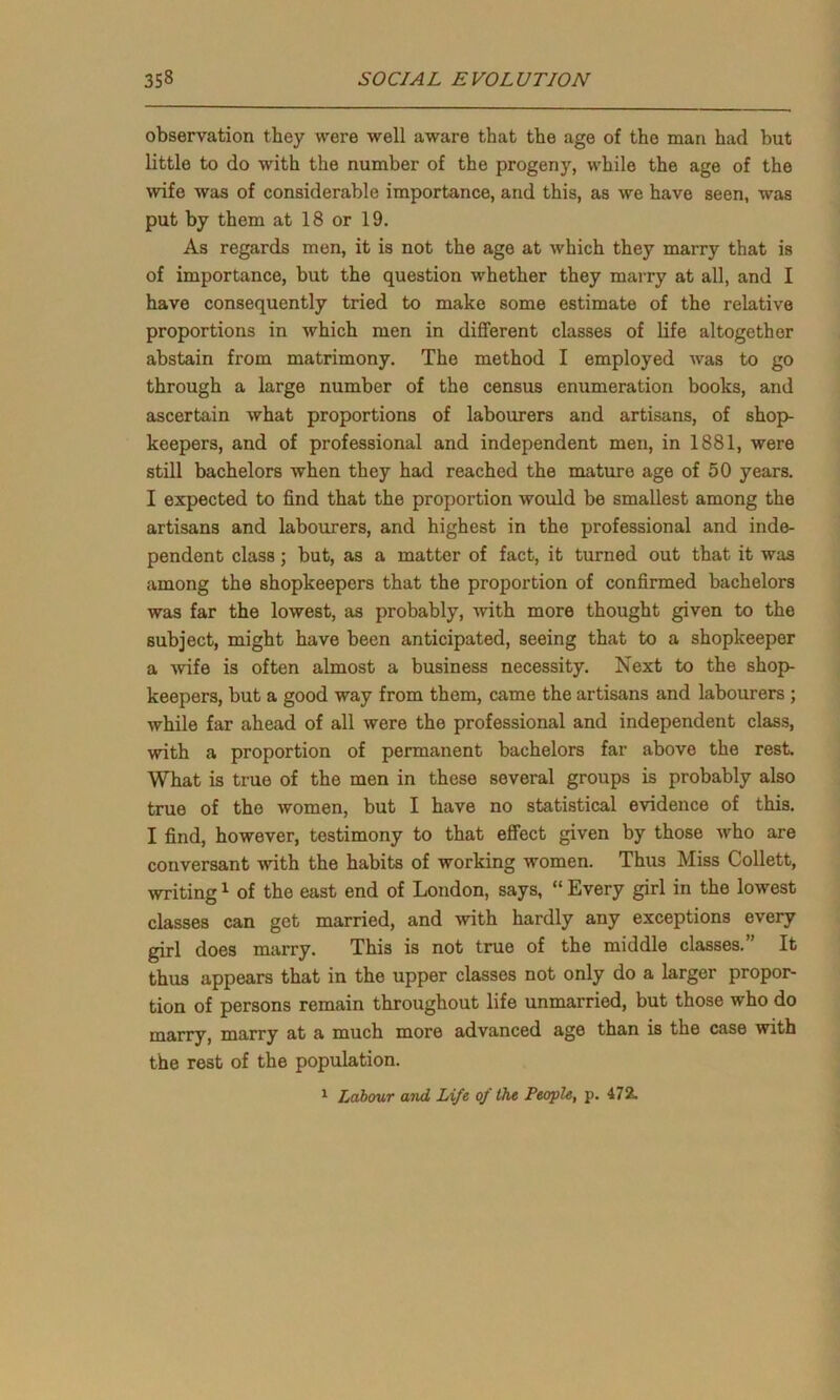 observation they were well aware that the age of the man had but little to do with the number of the progeny, while the age of the wife was of considerable importance, and this, as we have seen, was put by them at 18 or 19. As regards men, it is not the age at which they marry that is of importance, but the question whether they marry at all, and I have consequently tried to make some estimate of the relative proportions in which men in different classes of life altogether abstain from matrimony. The method I employed was to go through a large number of the census enumeration books, and ascertain what proportions of labourers and artisans, of shop- keepers, and of professional and independent men, in 1881, were still bachelors when they had reached the mature age of 50 years. I expected to find that the proportion would be smallest among the artisans and labourers, and highest in the professional and inde- pendent class; but, as a matter of fact, it turned out that it was among the shopkeepers that the proportion of confirmed bachelors was far the lowest, as probably, -with more thought given to the subject, might have been anticipated, seeing that to a shopkeeper a wife is often almost a business necessity. Next to the shop- keepers, but a good way from them, came the artisans and labourers ; while far ahead of all were the professional and independent class, with a proportion of permanent bachelors far above the rest. What is true of the men in these several groups is probably also true of the women, but I have no statistical evidence of this. I find, however, testimony to that effect given by those who are conversant with the habits of working women. Thus Miss Collett, writing1 of the east end of London, says, “ Every girl in the lowest classes can get married, and with hardly any exceptions every girl does marry. This is not true of the middle classes. It thus appears that in the upper classes not only do a larger propor- tion of persons remain throughout life unmarried, but those who do marry, marry at a much more advanced age than is the case with the rest of the population. 1 Labour and Life of the People, p. 472.