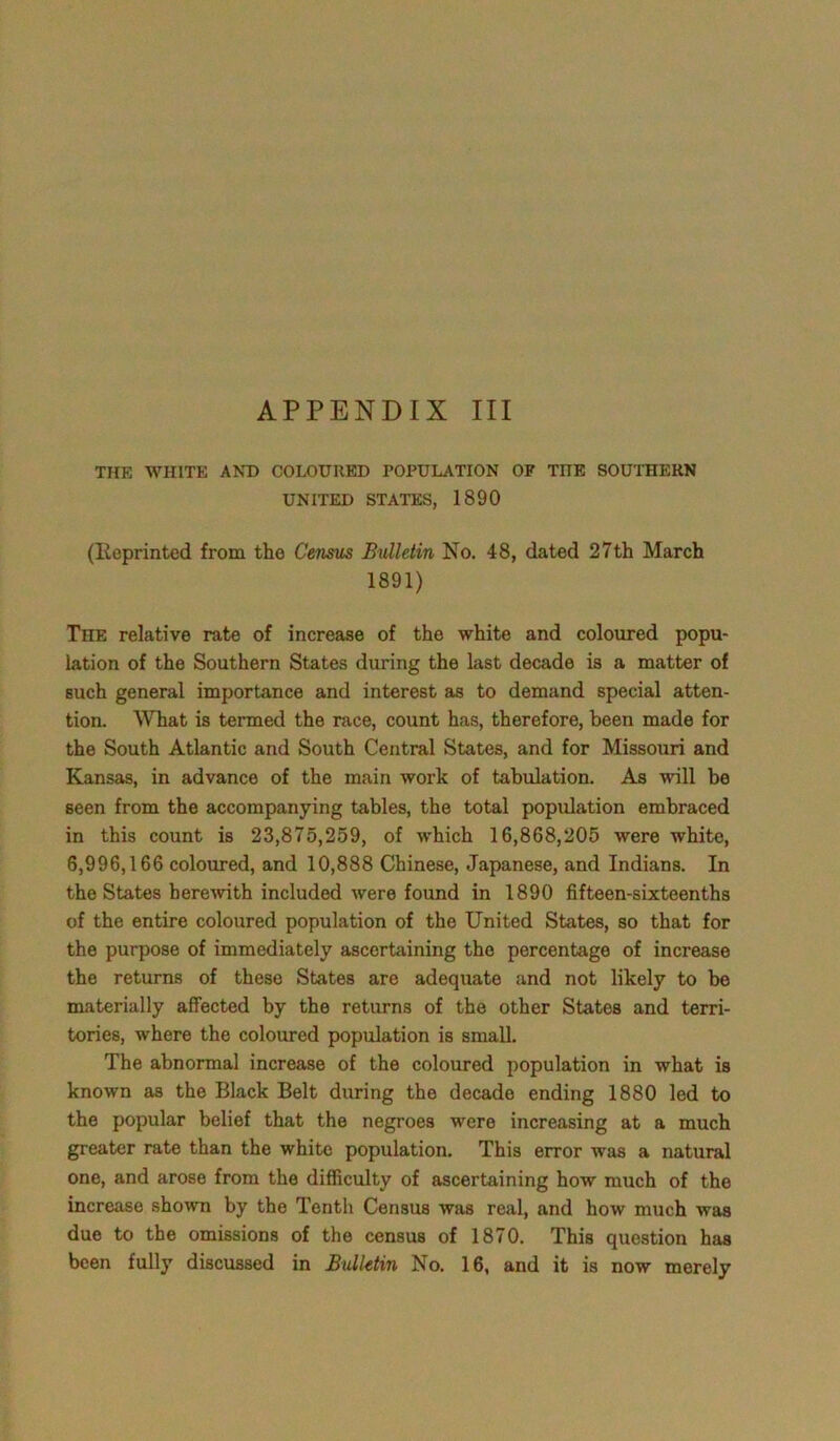 THE WHITE AND COLOURED POPULATION OP THE SOUTHERN UNITED STATES, 1890 (Reprinted from the Census Bulletin No. 48, dated 27th March 1891) The relative rate of increase of the white and coloured popu- lation of the Southern States during the last decade is a matter of such general importance and interest as to demand special atten- tion. What is termed the race, count has, therefore, been made for the South Atlantic and South Central States, and for Missouri and Kansas, in advance of the main work of tabulation. As will be seen from the accompanying tables, the total population embraced in this count is 23,875,259, of which 16,868,205 were white, 6,996,166 coloured, and 10,888 Chinese, Japanese, and Indians. In the States herewith included were found in 1890 fifteen-sixteenths of the entire coloured population of the United States, so that for the purpose of immediately ascertaining the percentage of increase the returns of these States are adequate and not likely to be materially affected by the returns of the other States and terri- tories, where the coloured population is small. The abnormal increase of the coloured population in what is known as the Black Belt during the decade ending 1880 led to the popular belief that the negroes were increasing at a much greater rate than the white population. This error was a natural one, and arose from the difficulty of ascertaining how much of the increase shown by the Tenth Census was real, and how much was due to the omissions of the census of 1870. This question has been fully discussed in Bulletin No. 16, and it is now merely