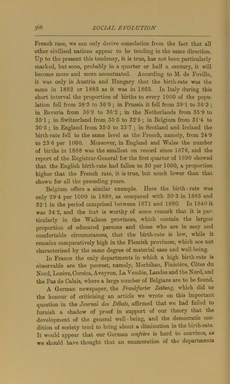 French race, we can only derive consolation from the fact that all other civilised nations appear to be tending in the same direction. Up to the present this tendency, it is true, has not been particularly marked, but soon, probably in a quarter or half a century, it will become more and more accentuated. According to M. de Foville, it was only in Austria and Hungary that the birth-rate was the same in 1882 or 1883 as it was in 1865. In Italy during this short interval the proportion of births to every 1000 of the popu- lation fell from 38*3 to 369 ; in Prussia it fell from 39*1 to 36'3 ; in Bavaria from 36-9 to 36-2 ; in the Netherlands from 35-9 to 35-l ; in Switzerland from 35’5 to 32 5; in Belgium from 3L4 to 30 5 ; in England from 35-5 to 33'7 ; in Scotland and Ireland the birth-rate fell to the same level as the French, namely, from 24'9 to 23’6 per 1000. Moreover, in England and Wales the number of births in 1888 was the smallest on record since 1876, and the report of the Registrar-General for the first quarter of 1890 showed that the English birth-rate had fallen to 30 per 1000, a proportion higher that the French rate, it is true, but much lower than that shown for all the preceding years. Belgium offers a similar example. Here the birth-rate was only 29’4 per 1000 in 1888, as compared with 30 3 in 1885 and 32*1 in the period comprised between 1871 and 1880. In 1840 it was 34‘2, and the lact is worthy of some remark that it is par- ticularly in the Walloon provinces, which contain the largest proportion of educated persons and those who are in easy and comfortable circumstances, that the birth-rate is low, while it remains comparatively high in the Flemish provinces, which are not characterised by the same degree of material ease and well-being. In France the only departments in which a high birth-rate is observable are the poorest, namely, Morbihan, Finist&re, Cotes du Nord, Lozere, Corsica, Aveyron, La Vend6e, Landes and the Nord, and the Pas de Calais, where a large number of Belgians are to be found. A German newspaper, the Frankfurter Zeitung, which did us the honour of criticising an article we 'wrote on this important question in the Journal des Dibats, affirmed that we had failed to furnish a shadow of proof in support of our theory that the development of the general well - being, and the democratic con- dition of society tend to bring about a diminution in the birth-rate. It would appear that our German confrere is hard to convince, as we should have thought that an enumeration of the departments