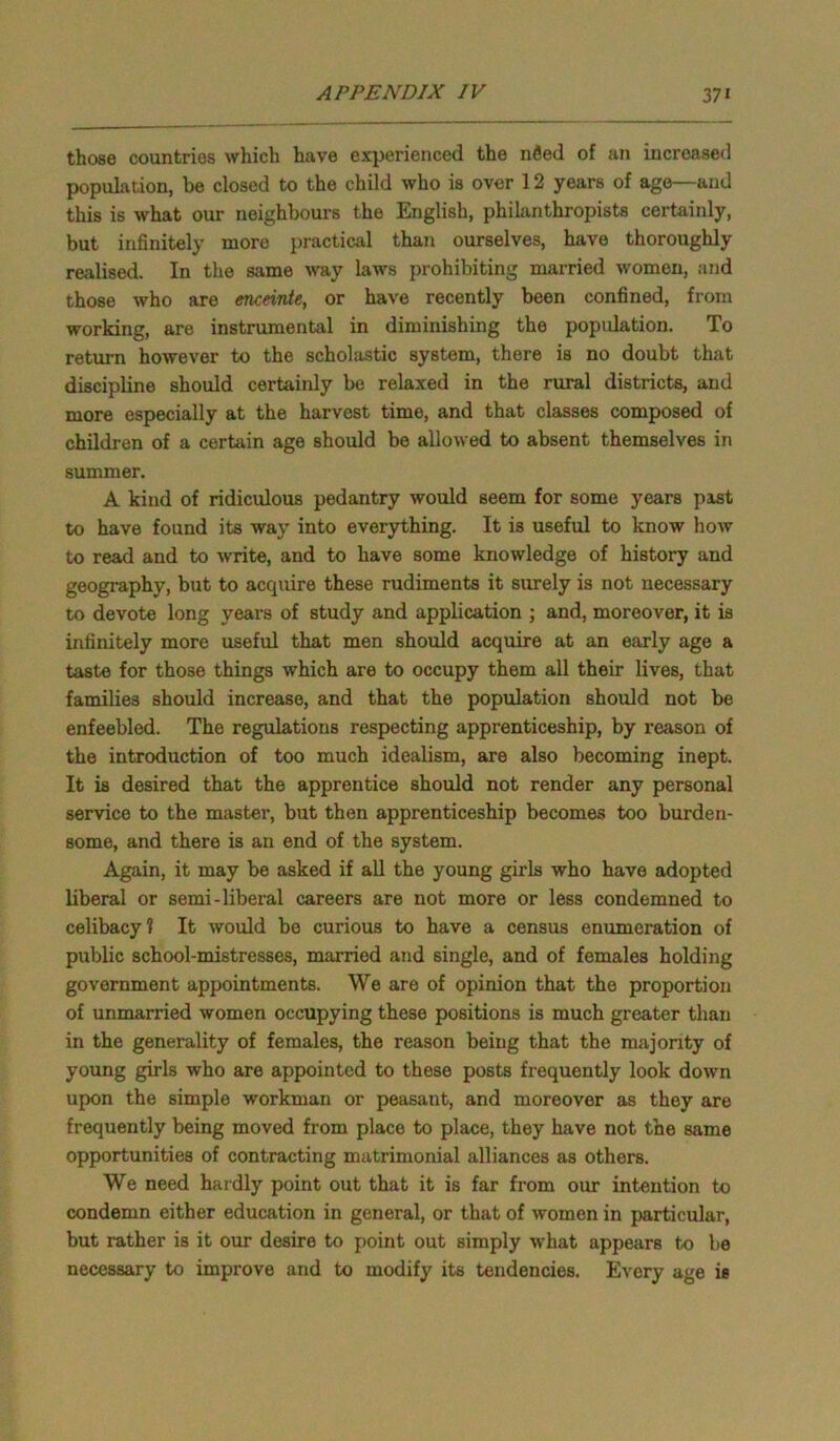 those countries which have experienced the nfied of an increased population, be closed to the child who is over 12 years of age—and this is what our neighbours the English, philanthropists certainly, but infinitely more practical than ourselves, have thoroughly realised. In the same way laws prohibiting married women, and those who are enceinte, or have recently been confined, from working, are instrumental in diminishing the population. To return however to the scholastic system, there is no doubt that discipline should certainly be relaxed in the rural districts, and more especially at the harvest time, and that classes composed of children of a certain age should be allowed to absent themselves in summer. A kind of ridiculous pedantry would seem for some years past to have found its way into everything. It is useful to know how to read and to write, and to have some knowledge of history and geography, but to acquire these rudiments it surely is not necessary to devote long years of study and application ; and, moreover, it is infinitely more useful that men should acquire at an early age a taste for those things which are to occupy them all their lives, that families should increase, and that the population should not be enfeebled. The regulations respecting apprenticeship, by reason of the introduction of too much idealism, are also becoming inept. It is desired that the apprentice should not render any personal service to the master, but then apprenticeship becomes too burden- some, and there is an end of the system. Again, it may be asked if all the young girls who have adopted liberal or semi-liberal careers are not more or less condemned to celibacy 1 It would be curious to have a census enumeration of public school-mistresses, married and single, and of females holding government appointments. We are of opinion that the proportion of unmarried women occupying these positions is much greater than in the generality of females, the reason being that the majority of young girls who are appointed to these posts frequently look down upon the simple workman or peasant, and moreover as they are frequently being moved from place to place, they have not the same opportunities of contracting matrimonial alliances as others. We need hardly point out that it is far from our intention to condemn either education in general, or that of women in particular, but rather is it our desire to point out simply what appears to be necessary to improve and to modify its tendencies. Every age is