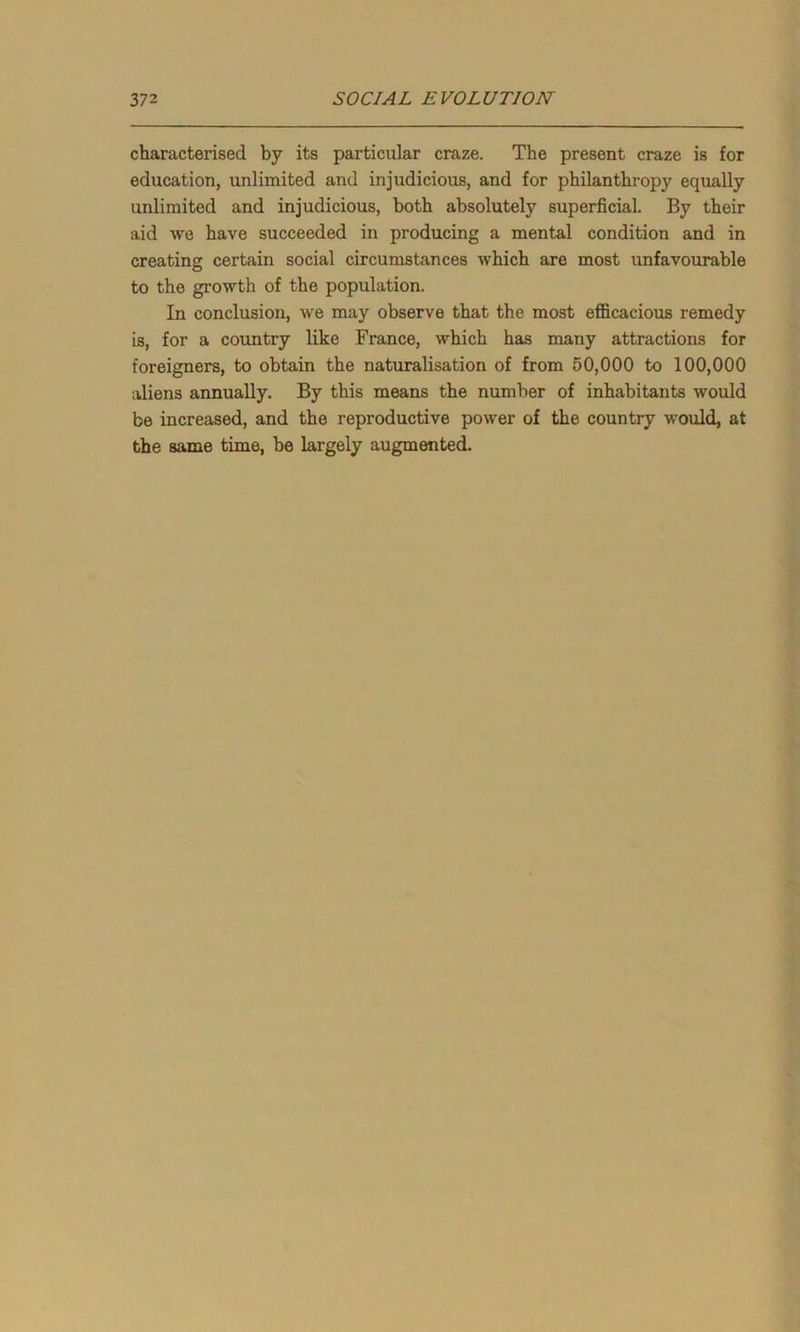 characterised by its particular craze. The present craze is for education, unlimited and injudicious, and for philanthropy equally unlimited and injudicious, both absolutely superficial. By their aid we have succeeded in producing a mental condition and in creating certain social circumstances which are most unfavourable to the growth of the population. In conclusion, we may observe that the most efficacious remedy is, for a country like France, which has many attractions for foreigners, to obtain the naturalisation of from 50,000 to 100,000 aliens annually. By this means the number of inhabitants would be increased, and the reproductive power of the country would, at the same time, be largely augmented.