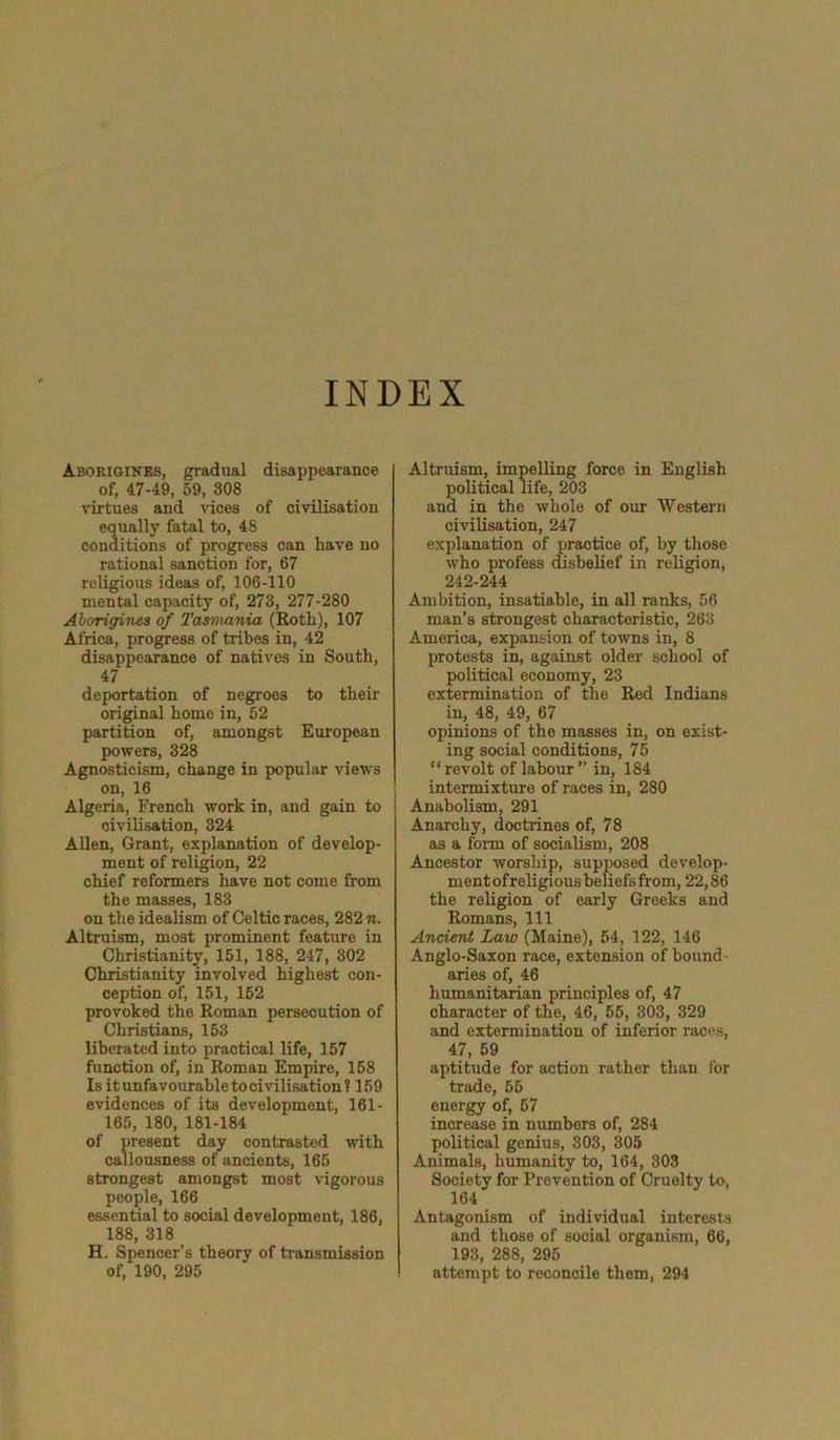 INDEX Aborigines, gradual disappearance of, 47-49, 59, 308 virtues and vices of civilisation equally fatal to, 48 conditions of progress can have no rational sanction for, 67 religious ideas of, 106-110 mental capacity of, 273, 277-280 Aborigines of Tasmania (Roth), 107 Africa, progress of tribes in, 42 disappearance of natives in South, 47 deportation of negroes to their original homo in, 52 partition of, amongst European powers, 328 Agnosticism, change in popular views on, 16 Algeria, French work in, and gain to civilisation, 324 Allen, Grant, explanation of develop- ment of religion, 22 chief reformers have not come from the masses, 183 on the idealism of Celtic races, 282 n. Altruism, most prominent feature in Christianity, 151, 188, 247, 302 Christianity involved highest con- ception of, 151, 152 provoked the Roman persecution of Christians, 153 liberated into practical life, 157 function of, in Roman Empire, 158 Is it unfavourable to civilisation? 159 evidences of its development, 161- 165, 180, 181-184 of present day contrasted with callousness of ancients, 165 strongest amongst most vigorous people, 166 essential to social development, 186, 188, 318 H. Spencer’s theory of transmission of, 190, 295 Altruism, impelling force in English political life, 203 and in the whole of our Western civilisation, 247 explanation of practice of, by those who profess disbelief in religion, 242-244 Ambition, insatiable, in all ranks, 56 man’s strongest characteristic, 263 America, expansion of towns in, 8 protests in, against older school of political economy, 23 extermination of the Red Indians in, 48, 49, 67 opinions of the masses in, on exist- ing social conditions, 75 “revolt of labour” in, 184 intermixture of races in, 280 Anabolism, 291 Anarchy, doctrines of, 78 as a form of socialism, 208 Ancestor worship, supposed develop- ment of religi ous beliefs from, 22,86 the religion of early Greeks and Romans, 111 Ancient Law (Maine), 54, 122, 146 Anglo-Saxon race, extension of bound- aries of, 46 humanitarian principles of, 47 character of the, 46, 55, 303, 329 and extermination of inferior races, 47, 59 aptitude for action rather than for trade, 55 energy of, 57 increase in numbers of, 284 political genius, 303, 305 Animals, humanity to, 164, 303 Society for Prevention of Cruelty to, 164 Antagonism of individual interests and those of social organism, 66, 193, 288, 295 attempt to reconcile them, 294