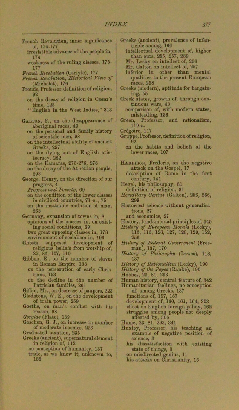 French Revolution, inner significance of, 174-177 irresistible advance of the people in, 174 weakness of the ruling classes, 175- 177 French Revolution (Carlyle), 177 French Revolution, Historical View of (Michelet), 176 Froude, Professor, definition of religion, 92 on the decay of religion in Caesar's time, 125 “ English in the West Indies,” 313 Galton, F., on the disappearance of aboriginal races, 49 on the personal and family history of scientific men, 98 on the intellectual ability of ancient Greeks, 257 on the dying out of English aris- tocracy, 262 on the Damaras, 273-276, 278 on the decay of the Athenian people, 298 George, Henry, on the direction of our progress, 4 Progress and Poverty, 69 on the condition of the lower classes in civilised countries, 71 n., 75 on the insatiable ambition of man, 263 Germany, expansion of towns in, 8 opinions of the masses in, on exist- ing social conditions, 69 two great opposing classes in, 178 environment of socialism in, 196 Ghosts, supposed development of religious beliefs from worship of, 22, 86, 107, 110 Gibbon, E., on the number of slaves in Roman Empire, 138 on the persecution of early Chris- tians, 153 on the decline in the number of Patrician families, 261 Giffen, Mr., on decrease of paupers, 223 Gladstone, W. E., on the development of brain power, 259 Goethe, on man’s conflict with his reason, 98 Oorgias (Plato), 139 Goschen, G. J., on increase in number of moderate incomes, 226 Graduated taxation, 235 Greeks (ancient), supernatural element in religion of, 112 no conception of humanity, 137 trade, as we know it, unknown to, 138 Greeks (ancient), prevalence of infan- ticide among, 166 intellectual development of, higher than ours, 255, 257, 289 Mr. Lecky on intellect of, 256 Mr. Galton on intellect of, 257 inferior in other than mental qualities to the present European races, 258 Greeks (modern), aptitude for bargain- ing, 55 Greek states, growth of, through con- tinuous wars, 43 comparison of, with modern states, misleading, 136 Green, Professor, and rationalism, 119 n. Gregoire, 117 Gruppe, Professor, definition of religion, 92 on the habits and beliefs of the lower races, 107 Harrison, Frederic, on the negative attack on the Gospel, 17 description of Romo in the first century, 141 Hegel, his philosophy, 81 definition of religion, 91 Hereditary Genius (Galton), 256, 266, 299 Historical science without generalisa- tions, 27 and economics, 27 History, fundamental principles of, 345 History of European Morals (Lecky), 113, 116, 126, 127, 128, 129, 152, 256 History of Federal Government (Free- man), 137, 170 History of Philosophy (Lewes), 118, 137 History of Rationalism (Lecky), 190 History of the Popes (Ranke), 190 Hobbes, 23, 81, 293 Human history, central feature of, 342 Humanitarian feelings, no conception of, among Greeks, 137 functions of, 157, 167 development of, 160, 161, 164, 303 effect on English foreign policy, 162 struggles among people not deeply affected by, 306 Hume, 23, 81, 293, 341 Huxley, Professor, his teaching an example of negative position of science, 3 his dissatisfaction with existing state of things, 3 on misdirected genius, 11 his attacks on Christianity, 16