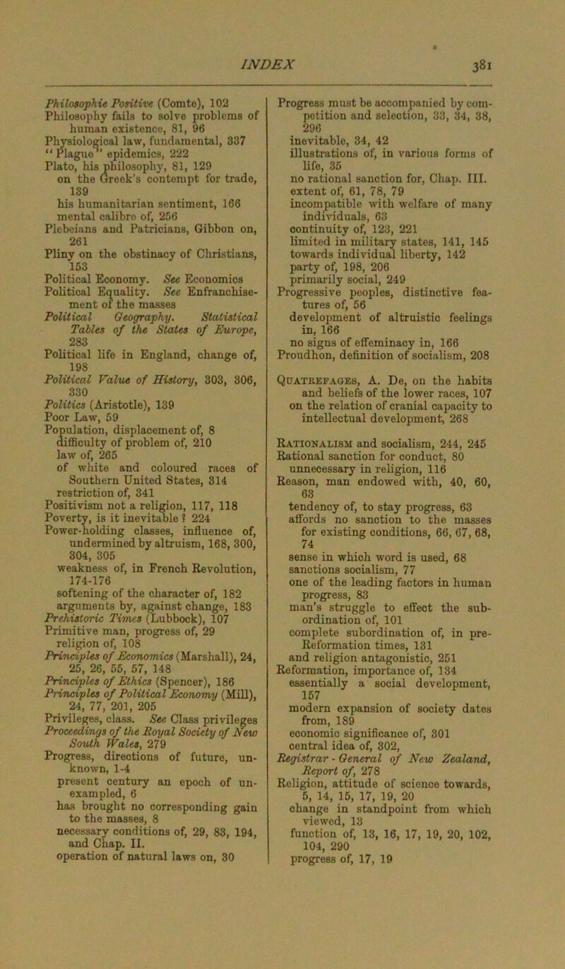 rhilosophie Positive (Comte), 102 Philosophy fails to solve problems of human existence, 81, 96 Physiological law, fundamental, 837 “Plague”’ epidemics, 222 Plato, his philosophy, 81, 129 on the Greek’s contempt for trade, 139 his humanitarian sentiment, 166 mental calibre of, 256 Plebeians and Patricians, Gibbon on, 261 Pliny on the obstinacy of Christians, 153 Political Economy. See Economics Political Equality. See Enfranchise- ment of the masses Political Geography. Statistical Tables of the States of Europe, 283 Political life in England, change of, 198 Political Value of History, 303, 306, 330 Politics (Aristotle), 139 Poor Law, 59 Population, displacement of, 8 difficulty of problem of, 210 law of, 265 of white and coloured races of Southern United States, 314 restriction of, 341 Positivism not a religion, 117, 118 Poverty, is it inevitable ? 224 Power-holding classes, influence of, undermined by altruism, 168, 300, 304, 305 weakness of, in French Revolution, 174-176 softening of the character of, 182 arguments by, against change, 183 Prehistoric Times (Lubbock), 107 Primitive man, progress of, 29 religion of, 108 Principles of Economics (Marshall), 24, 25, 26, 55, 57, 148 Principles of Ethics (Spencer), 186 Principles of Political Economy (Mill), 24, 77, 201, 205 Privileges, class. See Class privileges Proceedings of the Royal Society of New South Wales, 279 Progress, directions of future, un- known, 1-4 present century an epoch of un- exampled, 6 has brought no corresponding gain to the masses, 8 necessary conditions of, 29, 83, 194, and Chap. II. operation of natural laws on, 30 Progress must be accompanied by com- petition and selection, 33, 34, 38, 296 inevitable, 34, 42 illustrations of, in various forms of life, 35 no rational sanction for, Chap. III. extent of, 61, 78, 79 incompatible with welfare of many individuals, 63 continuity of, 123, 221 limited in military states, 141, 145 towards individual liberty, 142 party of, 198, 206 primarily social, 249 Progressive peoples, distinctive fea- tures of, 56 development of altruistic feelings in, 166 no signs of effeminacy in, 166 Proudhon, definition of socialism, 208 Quatbefages, A. De, on the habits and beliefs of the lower races, 107 on the relation of cranial capacity to intellectual development, 268 Rationalism and socialism, 244, 245 Rational sanction for conduct, 80 unnecessary in religion, 116 Reason, man endowed with, 40, 60, 63 tendency of, to stay progress, 63 affords no sanction to the masses for existing conditions, 66, 67, 68, 74 sense in which word is used, 68 sanctions socialism, 77 one of the leading factors in human progress, 83 man’s struggle to effect the sub- ordination of, 101 complete subordination of, in pre- Reformation times, 131 and religion antagonistic, 251 Reformation, importance of, 134 essentially a social development, 157 modern expansion of society dates from, 189 economic significance of, 301 central idea of, 302, Registrar - General of New Zealand, Report of, 278 Religion, attitude of scienoe towards, 5, 14, 15, 17, 19, 20 change in standpoint from which viewed, 13 function of, 13, 16, 17, 19, 20, 102, 104, 290 progress of, 17, 19