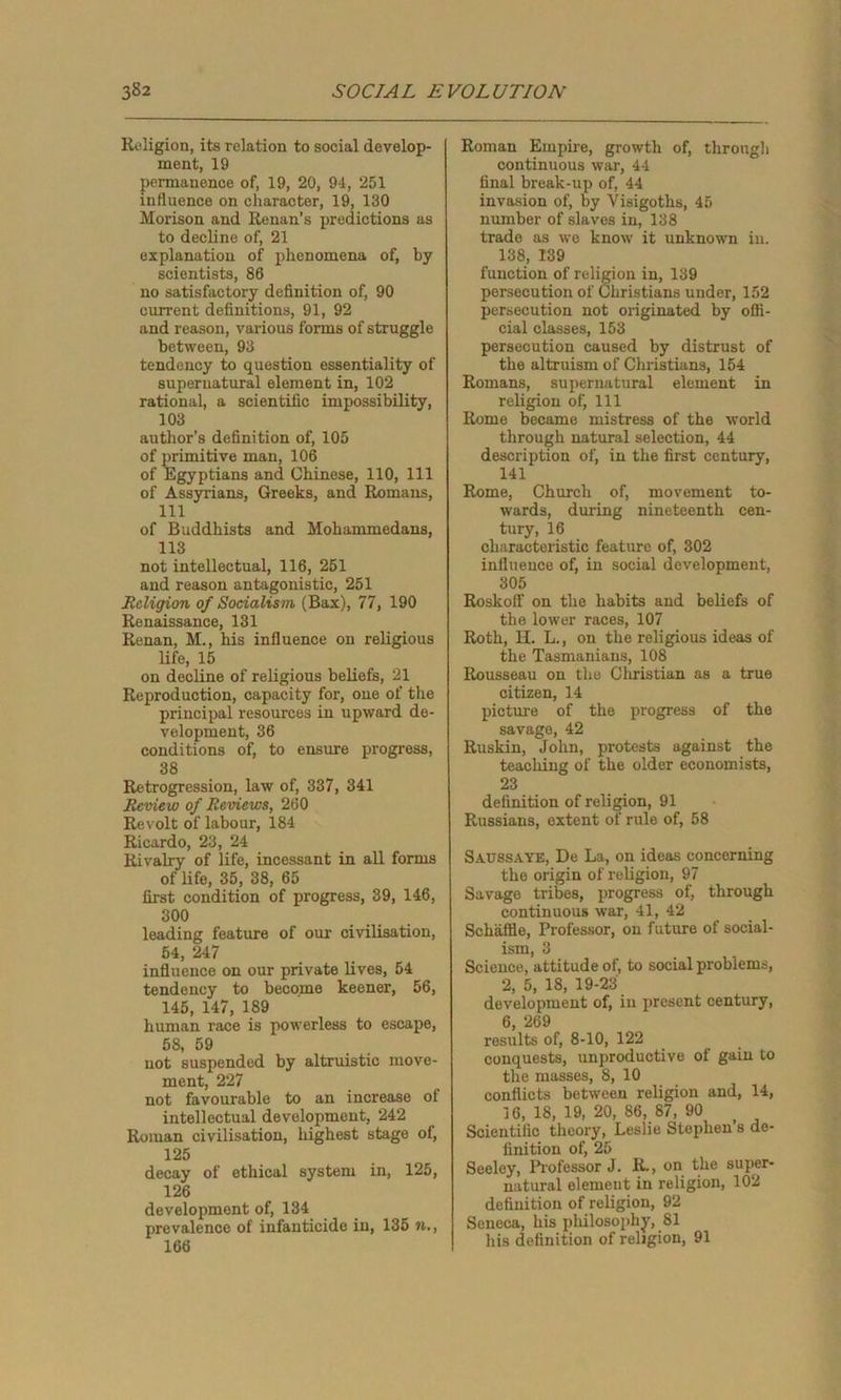 Religion, its relation to social develop- ment, 19 permanence of, 19, 20, 94, 251 influence on character, 19, 130 Morison and Renan’s predictions as to decline of, 21 explanation of phenomena of, by scientists, 86 no satisfactory definition of, 90 current definitions, 91, 92 and reason, various forms of struggle between, 93 tendency to question essentiality of supernatural element in, 102 rational, a scientific impossibility, 103 author's definition of, 105 of primitive man, 106 of Egyptians and Chinese, 110, 111 of Assyrians, Greeks, and Romans, 111 of Buddhists and Mohammedans, 113 not intellectual, 116, 251 and reason antagonistic, 251 Religion of Socialism (Bax), 77, 190 Renaissance, 131 Renan, M., his influence on religious life, 15 on decline of religious beliefs, 21 Reproduction, capacity for, one of the principal resources in upward de- velopment, 36 conditions of, to ensure progress, 38 Retrogression, law of, 337, 341 Review of Reviews, 260 Revolt of labour, 184 Ricardo, 23, 24 Rivalry of life, incessant in all forms of life, 35, 38, 65 first condition of progress, 39, 146, 300 leading feature of our civilisation, 54, 247 influence on our private lives, 54 tendency to become keener, 56, 145, 147, 189 human race is powerless to escape, 58, 59 not suspended by altruistic move- ment, 227 not favourable to an increase ol intellectual development, 242 Roman civilisation, highest stage of, 125 decay of ethical system in, 125, 126 development of, 134 prevalence of infanticide in, 135 n., 166 Roman Empire, growth of, through continuous war, 44 final break-up of, 44 invasion of, by Visigoths, 45 number of slaves in, 138 trade as we know it unknown in. 138, 139 function of religion in, 139 persecution of Christians under, 152 persecution not originated by offi- cial classes, 153 persecution caused by distrust of the altruism of Christians, 154 Romans, supernatural element in religion of, 111 Rome became mistress of the world through natural selection, 44 description of, in the first century, 141 Rome, Church of, movement to- wards, during nineteenth cen- tury, 16 characteristic feature of, 302 influence of, in social development, 305 Roskoff on the habits and beliefs of the lower races, 107 Roth, II. L., on the religious ideas of the Tasmanians, 108 Rousseau on the Christian as a true citizen, 14 picture of the progress of the savage, 42 Ruskin, John, protests against the teaching of the older economists, 23 definition of religion, 91 Russians, extent of rule of, 58 Saussaye, De La, on ideas concerning the origin of religion, 97 Savage tribes, progress of, through continuous war, 41, 42 SchafHe, Professor, on future of social- ism, 3 Science, attitude of, to social problems, 2, 5, 18, 19-23 development of, in present century, 6, 269 results of, 8-10, 122 conquests, unproductive of gain to the masses, 8, 10 conflicts between religion and, 14, 16, 18, 19, 20, 86, 87, 90 Scientific theory, Leslie Stephen s de- finition of, 25 Seeley, Professor J. R., on the super- natural element in religion, 102 definition of religion, 92 Seneca, his philosophy, SI his definition of religion, 91