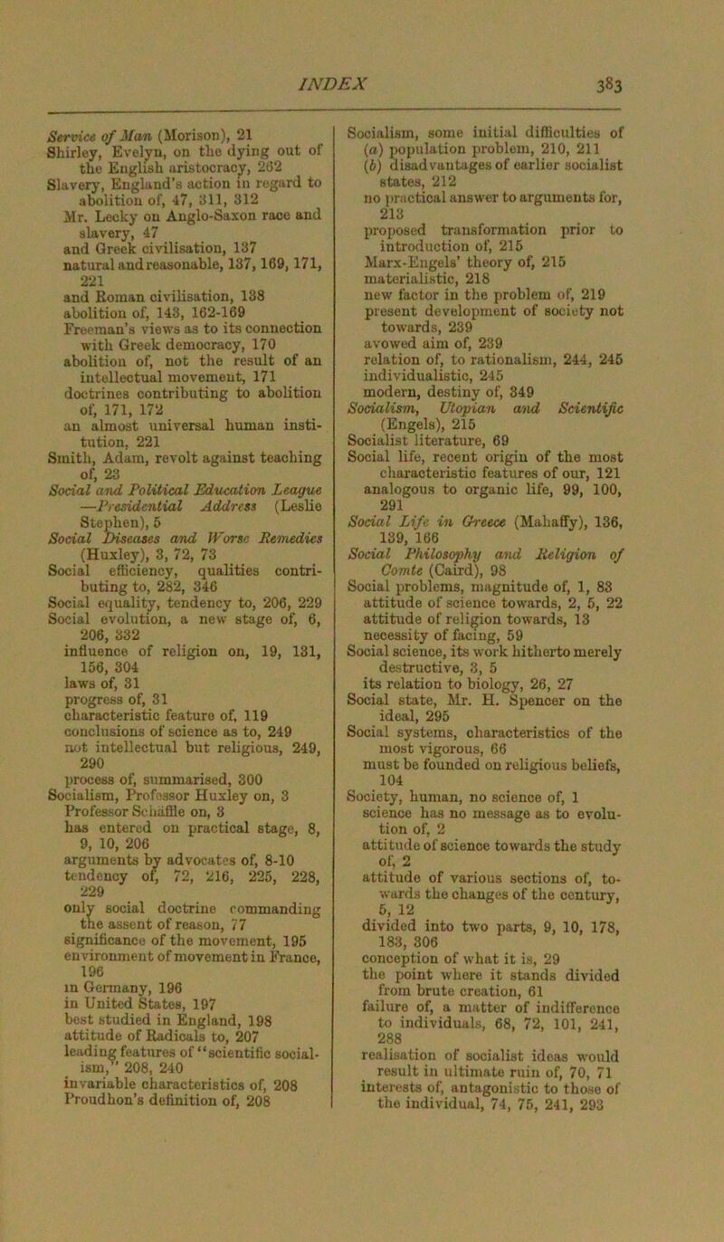 Service of Man (Morison), 21 Shirley, Evelyn, on the dying out of the English aristocracy, 202 Slavery, England’s action in regard to abolition of, 47, 811, 312 Mr. Lecky on Anglo-Saxon race and slavery, 47 and Greek civilisation, 137 natural and reasonable, 137,169, 171, 221 and Roman civilisation, 138 abolition of, 143, 162-169 Freeman’s views as to its connection with Greek democracy, 170 abolition of, not the result of an intellectual movement, 171 doctrines contributing to abolition of, 171, 172 an almost universal human insti- tution, 221 Smith, Adam, revolt against teaching of, 23 Social and Political Education League —Presidential Address (Leslie Stephen), 5 Social Diseases and Worse Remedies (Huxley), 3, 72, 73 Social efficiency, qualities contri- buting to, 282, 346 Social equality, tendency to, 206, 229 Social evolution, a new stage of, 6, 206, 332 influence of religion on, 19, 131, 156, 304 laws of, 31 progress of, 31 characteristic feature of, 119 conclusions of science as to, 249 not intellectual but religious, 249, 290 process of, summarised, 300 Socialism, Professor Huxley on, 3 Professor Sc baffle on, 3 has entered on practical stage, 8, 9, 10, 206 arguments by advocates of, 8-10 tendency of, 72, 216, 225, 228, 229 only social doctrine commanding the assent of reason, 77 significance of the movement, 195 environment of movement in France, 196 in Germany, 196 in United States, 197 best studied in England, 198 attitude of Radicals to, 207 leading features of “scientific social- ism, 208, 240 invariable characteristics of, 208 Proudhon’s definition of, 208 Socialism, some initial difficulties of (а) population problem, 210, 211 (б) disadvantages of earlier socialist states, 212 no practical answer to arguments for, 213 proposed transformation prior to introduction of, 215 Marx-Engels' theory of, 215 materialistic, 218 new factor in the problem of, 219 present development of society not towards, 239 avowed aim of, 239 relation of, to rationalism, 244, 245 individualistic, 245 modern, destiny of, 349 Socialism, Utopian and Scientific (Engels), 215 Socialist literature, 69 Social life, recent origin of the most characteristic features of our, 121 analogous to organic life, 99, 100, 291 Social Life in Greece (Mabaffy), 136, 139, 166 Social Philosophy and Religion of Comte (Caird), 98 Social problems, magnitude of, 1, 83 attitude of science towards, 2, 5, 22 attitude of religion towards, 13 necessity of facing, 59 Social science, its work hitherto merely destructive, 3, 5 its relation to biology, 26, 27 Social state, Mr. H. Spencer on the ideal, 295 Social systems, characteristics of the most vigorous, 66 must be founded on religious beliefs, 104 Society, human, no science of, 1 science has no message as to evolu- tion of, 2 attitude of science towards the study of, 2 attitude of various sections of, to- wards the changes of the century, 5, 12 divided into two parts, 9, 10, 178, 183, 306 conception of what it is, 29 the point where it stands divided from brute creation, 61 failure of, a matter of indifference to individuals, 68, 72, 101, 241, 288 realisation of socialist ideas woirld result in ultimate ruin of, 70, 71 interests of, antagonistic to those of the individual, 74, 75, 241, 293