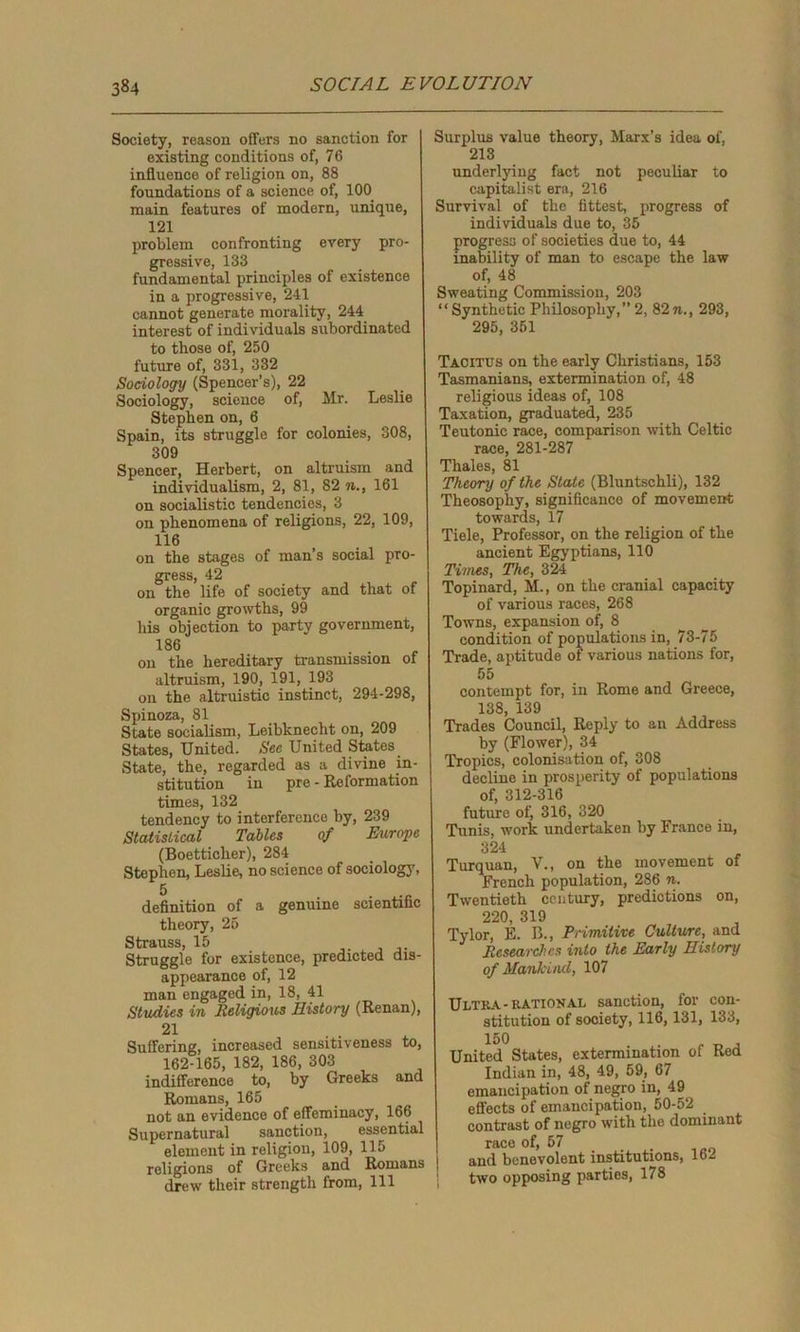 Society, reason offers no sanction for existing conditions of, 76 influence of religion on, 88 foundations of a science of, 100 main features of modern, unique, 121 problem confronting every pro- gressive, 133 fundamental principles of existence in a progressive, 241 cannot generate morality, 244 interest of individuals subordinated to those of, 250 future of, 331, 332 Sociology (Spencer’s), 22 Sociology, science of, Mr. Leslie Stephen on, 6 Spain, its struggle for colonies, 308, 309 Spencer, Herbert, on altruism and individualism, 2, 81, 82 n., 161 on socialistic tendencies, 3 on phenomena of religions, 22, 109, 116 on the stages of man’s social pro- gress, 42 on the life of society and that of organic growths, 99 his objection to party government, 186 on the hereditary transmission of altruism, 190, 191, 193 on the altruistic instinct, 294-298, Spinoza, 81 State socialism, Leibknecht on, 209 States, United. Sec United States State, the, regarded as a divine in- stitution in pre - Reformation times, 132 tendency to interference by, 239 Statistical Tables of Europe (Boetticher), 284 Stephen, Leslie, no science of sociology, definition of a genuine scientific theory, 25 Strauss, 15 Struggle for existence, predicted dis- appearance of, 12 man engaged in, 18, 41 Studies in Religious History (Renan), 21 Suffering, increased sensitiveness to, 162-165, 182, 186, 303 indifference to, by Greeks and Romans, 165 not an evidence of effeminacy, 166 Supernatural sanction, essential element in religion, 109, 115 religions of Greeks and Romans ! drew their strength from, 111 Surplus value theory, Marx’s idea of, 213 underlying fact not peculiar to capitalist era, 216 Survival of tho fittest, progress of individuals due to, 35 progress of societies due to, 44 inability of man to escape the law of, 48 Sweating Commission, 203 “Synthetic Philosophy,” 2, 82n., 293, 295, 351 Tacitus on the early Christians, 153 Tasmanians, extermination of, 48 religious ideas of, 108 Taxation, graduated, 235 Teutonic race, comparison with Celtic race, 281-287 Thales, 81 Theory of the Stale (Bluntschli), 132 Theosophy, significance of movement towards, 17 Tiele, Professor, on the religion of the ancient Egyptians, 110 Times, The, 324 Topinard, M., on the cranial capacity of various races, 268 Towns, expansion of, 8 condition of populations in, 73-75 Trade, aptitude of various nations for, 55 contempt for, in Rome and Greece, 138, 139 Trades Council, Reply to an Address by (Flower), 34 Tropics, colonisation of, 308 decline in prosperity of populations of, 312-316 future of, 316, 320 Tunis, work undertaken by France in, 324 Turquan, V., on the movement of French population, 286 n. Twentieth century, predictions on, 220, 319 Tylor, E. B., Primitive Culture, and Researches into the Early History of Mankind, 107 Ultra-rational sanction, for con- stitution of society, 116,131, 133, 150 . _ , United States, extermination of Bed Indian in, 48, 49, 59, 67 emancipation of negro in, 49 effects of emancipation, 50-52 contrast of negro with the dominant race of, 57 and benevolent institutions, 162 two opposing parties, 178