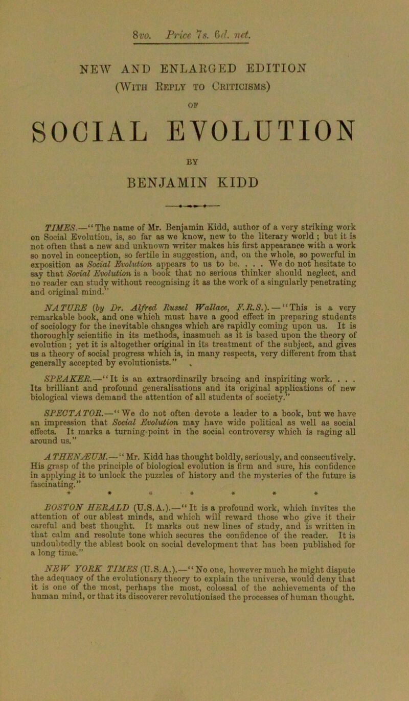 8vo. Price 7s. 6d. net. NEW AND ENLARGED EDITION (With Reply to Criticisms) of SOCIAL EVOLUTION BY BENJAMIN KIDD TIMES.—“ The name of Mr. Benjamin Kidd, author of a very striking work on Social Evolution, is, so far as we know, new to the literary world ; but it is not often that a new and unknown writer makes his first appearance with a work so novel in conception, so fertile in suggestion, and, on the whole, so powerful in exposition as Social EvoUdion appears to us to be. . . . We do not hesitate to say that Social Evolution is a book that no serious thinker should neglect, and no reader can study without recognising it as the work of a singularly penetrating and original mind.” NATURE (by Dr. Alfred Russel Wallace, F.R.S.). — “This is a very remarkable book, and one which must have a good effect in preparing students of sociology for the inevitable changes which are rapidly coming upon us. It is thoroughly scientific in its methods, inasmuch as it is based upon the theory of evolution ; yet it is altogether original in its treatment of the subject, and gives ns a theory of social progress which is, in many respects, very different from that generally accepted by evolutionists. ” SPEAKER.—“It is an extraordinarily bracing and inspiriting work. . . . Its brilliant and profound generalisations and its original applications of new biological views demand the attention of all students of society.” SPECTATOR.—“We do not often devote a leader to a book, but we have an impression that Social Evolution may have wide political as well as social effects. It marks a turning-point in the social controversy which is raging all around us.” A THENJEUM.—“ Mr. Kidd has thought boldly, seriously, and consecutively. His grasp of the principle of biological evolution is firm and sure, his confidence in applying it to unlock the puzzles of history and the mysteries of the future is fascinating.” ******* BOSTON HERALD (U.S.A.).—“It is a profound work, which invites the attention of our ablest minds, and which will reward those who give it their careful and best thought. It marks out new lines of study, and is written in that calm and resolute tone which secures the confidence of the reader. It is undoubtedly the ablest book on social development that has been published for a long time. ” NEW YORK TIMES (U.S. A.).—“No one, however much he might dispute the adequacy of the evolutionary theory to explain the universe, would deny that it is one of the most, perhaps the most, colossal of the achievements of the human mind, or that its discoverer revolutionised the processes of human thought.