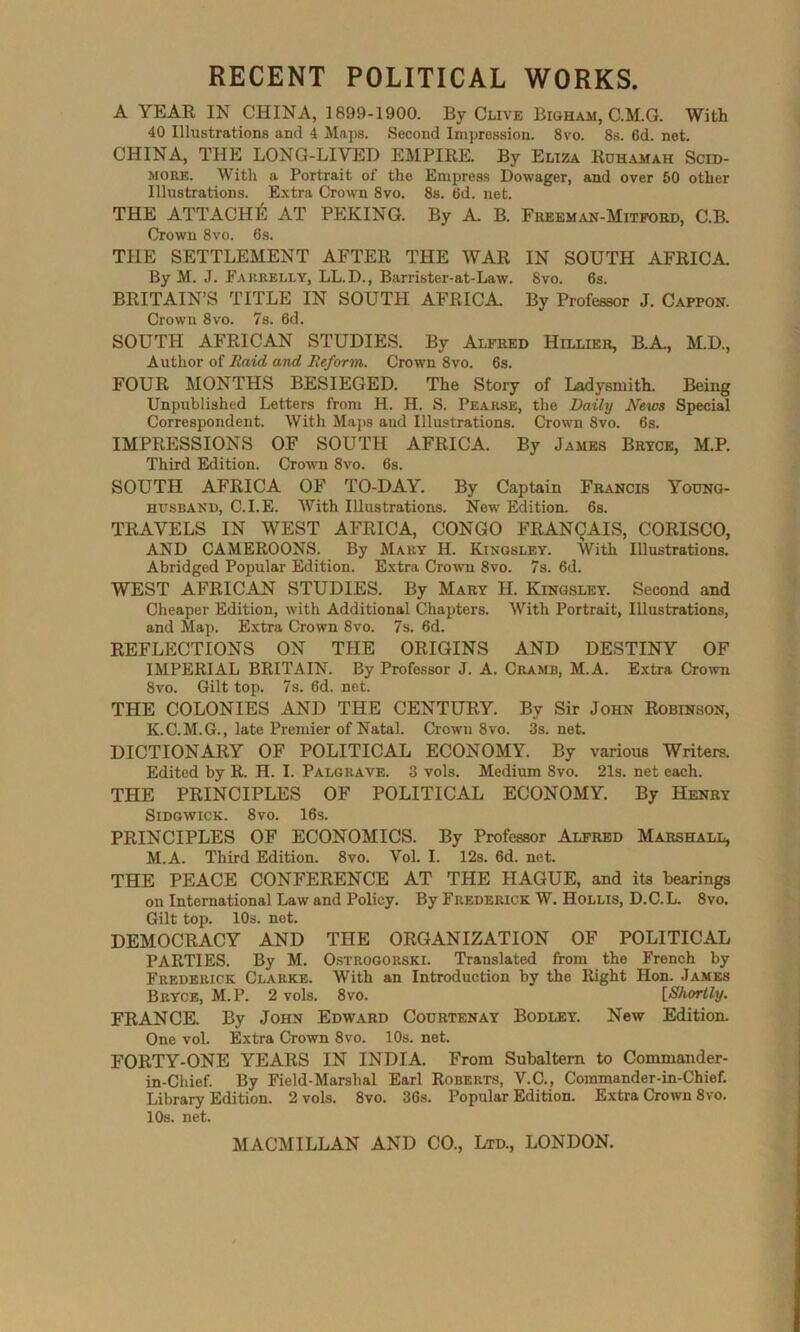 RECENT POLITICAL WORKS. A YEAR IN CHINA, 1899-1900. By Clive Bigham, C.M.G. With 40 Illustrations and 4 Maps. Second Impression. 8vo. 8s. 6d. net. CHINA, THE LONG-LIVED EMPIRE. By Eliza Rdhamah Scid- more. With a Portrait of the Empress Dowager, and over 50 other Illustrations. Extra Crown 8vo. 8s. 6d. net. THE ATTACHE AT PEKING. By A. B. Freeman-Mitford, C.B. Crown 8vo. 6s. THE SETTLEMENT AFTER THE WAR IN SOUTH AFRICA By M. J. Fakrelly, LL.D., Barrister-at-Law. 8vo. 6s. BRITAIN’S TITLE IN SOUTH AFRICA. By Professor J. Capfon. Crown 8vo. 7s. 6d. SOUTH AFRICAN STUDIES. By Alfred Hillier, B.A., M.D., Author of Raid and Reform. Crown 8vo. 6s. FOUR MONTHS BESIEGED. The Story of Ladysmith. Being Unpublished Letters from H. H. S. Peakse, the Daily News Special Correspondent. With Maps and Illustrations. Crown 8vo. 6s. IMPRESSIONS OF SOUTH AFRICA. By James Bryce, M.P. Third Edition. Crown 8vo. 6s. SOUTH AFRICA OF TO-DAY. By Captain Francis Young- HTJSBAND, C.I.E. With Illustrations. New Edition. 6s. TRAVELS IN WEST AFRICA, CONGO FRANQAIS, CORISCO, AND CAMEROONS. By Mary H. Kingsley. With Illustrations. Abridged Popular Edition. Extra Crown 8vo. 7s. 6d. WEST AFRICAN STUDIES. By Mary H. Kingsley. Second and Cheaper Edition, with Additional Chapters. With Portrait, Illustrations, and Map. Extra Crown 8vo. 7s. 6d. REFLECTIONS ON THE ORIGINS AND DESTINY OF IMPERIAL BRITAIN. By Professor J. A. Cramb, M.A. Extra Crown 8vo. Gilt top. 7s. 6d. net. THE COLONIES AND THE CENTURY. By Sir John Robinson, K.C.M.G., late Premier of Natal. Crown 8vo. 3s. net. DICTIONARY OF POLITICAL ECONOMY. By various Writers. Edited by R. H. I. Palgrave. 3 vols. Medium 8vo. 21s. net each. THE PRINCIPLES OF POLITICAL ECONOMY. By Henry Sidgwick. 8vo. 16s. PRINCIPLES OF ECONOMICS. By Professor Alfred Marshall, M.A. Third Edition. 8vo. Vol. I. 12s. 6d. net. THE PEACE CONFERENCE AT THE HAGUE, and its hearings on International Law and Policy. By Frederick W. Hollis, D.C.L. 8vo. Gilt top. 10s. net. DEMOCRACY AND THE ORGANIZATION OF POLITICAL PARTIES. By M. Ostrogorski. Translated from the French by Frederick Clarke. With an Introduction by the Right Hon. James Bryce, M.P. 2 vols. 8vo. [Shortly. FRANCE. By John Edward Courtenay Bodley. New Edition. One vol. Extra Crown 8vo. 10s. net. FORTY-ONE YEARS IN INDIA. From Subaltern to Commander- in-Chief. By Field-Marshal Earl Roberts, V.C., Commander-in-Chief. Library Edition. 2 vols. 8vo. 36s. Popular Edition. Extra Crown 8vo. 10s. net.
