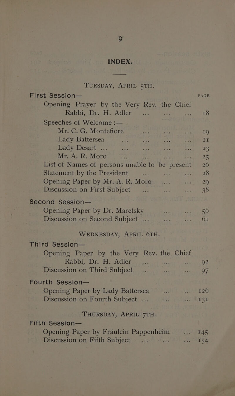 INDEX. TUESDAY, APRIL 5TH. First Session— Opening Prayer by the Very Rev. the Chief Rabbi, Dr. H. Adler me = Speeches of Welcome :— Mr. C. G. Montefiore Lady Battersea Lady Desart ... Mr. A. R. Moro List of Names of persons as to be ER Statement by the President Opening Paper by Mr. A. R. Moro Discussion on First Subject Second Session— Opening Paper by Dr. Maretsky Discussion on Second Subject ... WEDNESDAY, APRIL 6TH. Third Session— Opening Paper by the Very Rev. the Chief Rabbi, Dr. H. Adler at Discussion on Third Subject Fourth Session— Opening Paper by Lady Battersea Discussion on Fourth Subject ... THURSDAY, APRIL 7TH. Fifth Session— Opening Paper by Fraulein So ae Discussion on Fifth Subject 7 PAGE iam OO I COS CO [GN DEAN OS SRO Sh UNS is iS CN UT He ON 145 154