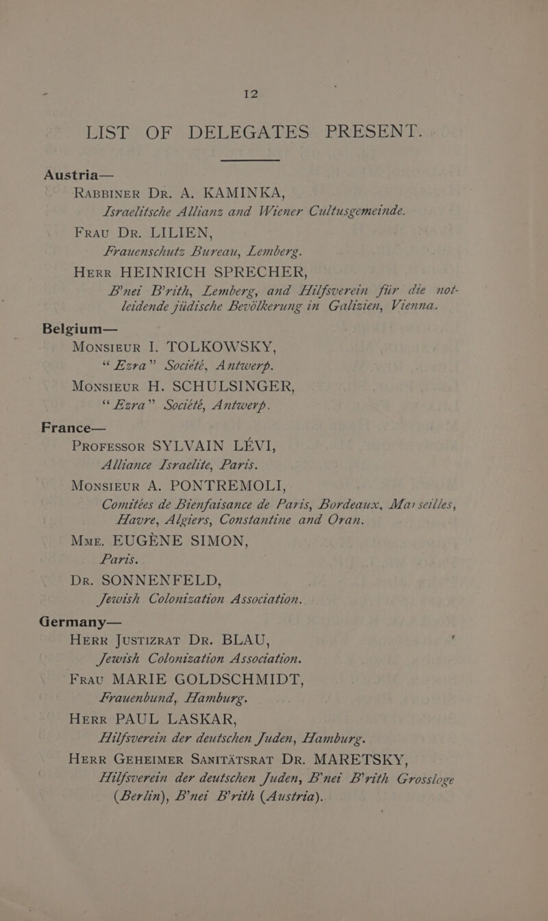 LIST - OFW-DELEGADESA PRESEN Ei Austria— RABBINER Dr. A. KAMINKA, Israelitsche Allianz and Wiener Cultusgemeinde. Frau Dr. LILIEN, Frauenschutz Bureau, Lemberg. HERR HEINRICH SPRECHER, Bnet Brith, Lemberg, and Hilfsverein für die not- leidende jüdische Bevölkerung in Galizien, Vienna. Belgium— Monsieur I. TOLKOWSKY, “ Ezra” Société, Antwerp. MonsıEur H. SCHULSINGER, “Ezra” Société, Antwerp. France— PROFESSOR SYLVAIN LEVI, Alliance Israelite, Paris. MonsIEUR A. PONTREMOLI, Comitées de Bienfaisance de Paris, Bordeaux, Mar serlles, Havre, Algiers, Constantine and Oran. Mur. EUGENE SIMON, Paris. Dr. SONNENFELD, Jewish Colonization Association. Germany— HERR JUSTIZRAT Dr. BLAU, ; Jewish Colonization Association. Frau MARIE GOLDSCHMIDT, Frauenbund, Hamburg. HERR PAUL LASKAR, f1ilfsverein der deutschen Juden, Hamburg. HERR GEHEIMER SANITÄTSRAT DR. MARETSKY, Hilfsverein der deutschen Juden, Bnet Brith Grossloge (Berlin), B’nei Brith (Austria).