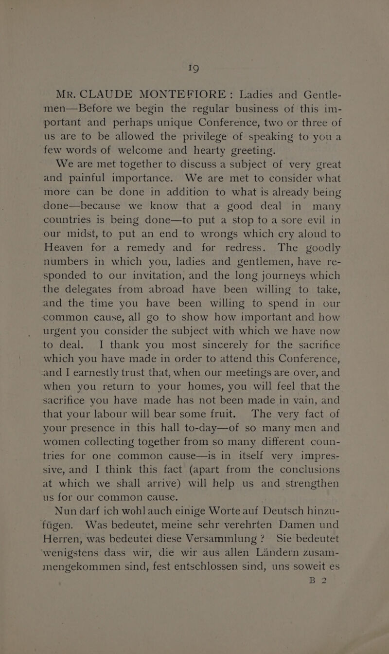 MR. CLAUDE MONTEFIORE: Ladies and Gentle- men—Before we begin the regular business of this im- portant and perhaps unique Conference, two or three of us are to be allowed the privilege of speaking to you a few words of welcome and hearty greeting. We are met together to discuss a subject of very great and painful importance. We are met to consider what more can be done in addition to what is already being done— because we know that a good deal in many countries is being done—to put a stop to a sore evil in our midst, to put an end to wrongs which cry aloud to Heaven for a remedy and for redres. The goodly numbers in which you, ladies and gentlemen, have re- sponded to our invitation, and the long journeys which the delegates from abroad have been willing to take, and the time you have been willing to spend in our common cause, all go to show how important and how urgent you consider the subject with which we have now to deal. I thank you most sincerely for the sacrifice which you have made in order to attend thıs Conference, and I earnestly trust that, when our meetings are over, and when you return to your homes, you will feel that the sacrifice you have made has not been made in vain, and that your labour will bear some fruit. The very fact of your presence ın this hall to-day—of so many men and women collecting together from so many different coun- tries for one common cause—is in itself very impres- sive, and I think this fact (apart from the conclusions at which we shall arrive) will help us and strengthen us for our common cause. Nun darf ich wohl auch einige Worte auf Deutsch hinzu- fügen. Was bedeutet, meine sehr verehrten Damen und Herren, was bedeutet diese Versammlung ? Sie bedeutet ‘wenigstens dass wir, die wir aus allen Ländern zusam- mengekommen sind, fest entschlossen sind, uns soweit es B2