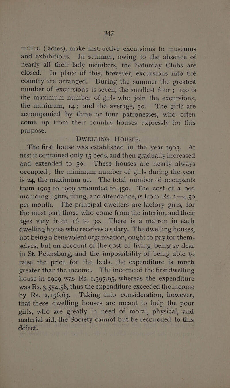 mittee (ladies), make instructive excursions to museums and exhibitions. In summer, owing to the absence of nearly all their lady members, the Saturday Clubs are closed. In place of this, however, excursions into the country are arranged. During the summer the greatest number of excursions is seven, the smallest four ; 140 is the maximum number of girls who join the excursions, the minimum, 14; and the average, 50. The girls are accompanied by three or four patronesses, who often come up from their country houses expressly for this purpose. DWELLING HOUSES. The first house was established in the year 1903. At first it contained only 15 beds, and then gradually increased and extended to 50. These houses are nearly always occupied ; the minimum number of girls during the year is 24, the maximum 91. The total number of occupants from 1903 to 1909 amounted to 450. The cost of a bed including lights, firing, and attendance, is from Rs. 2—4.50 per month. The principal dwellers are factory girls, for the most part those who come from the interior, and their ages vary from 16 to 30. There is a matron in each dwelling house who receives a salary. The dwelling houses, not being a benevolent organisation, ought to pay for them- selves, but on account of the cost of living being so dear in St. Petersburg, and the impossibility of being able to raise the price for the beds, the expenditure is much greater thanthe income. Theincome of the first dwelling house in 1909 was Rs. 1,397.95, whereas the expenditure was Rs. 3,554.58, thus the expenditure exceeded the income by Rs. 2,156,63. Taking into consideration, however, that these dwelling houses are meant to help the poor girls, who are greatly in need of moral, physical, and material aid, the Society cannot but be reconciled to this defect. | |