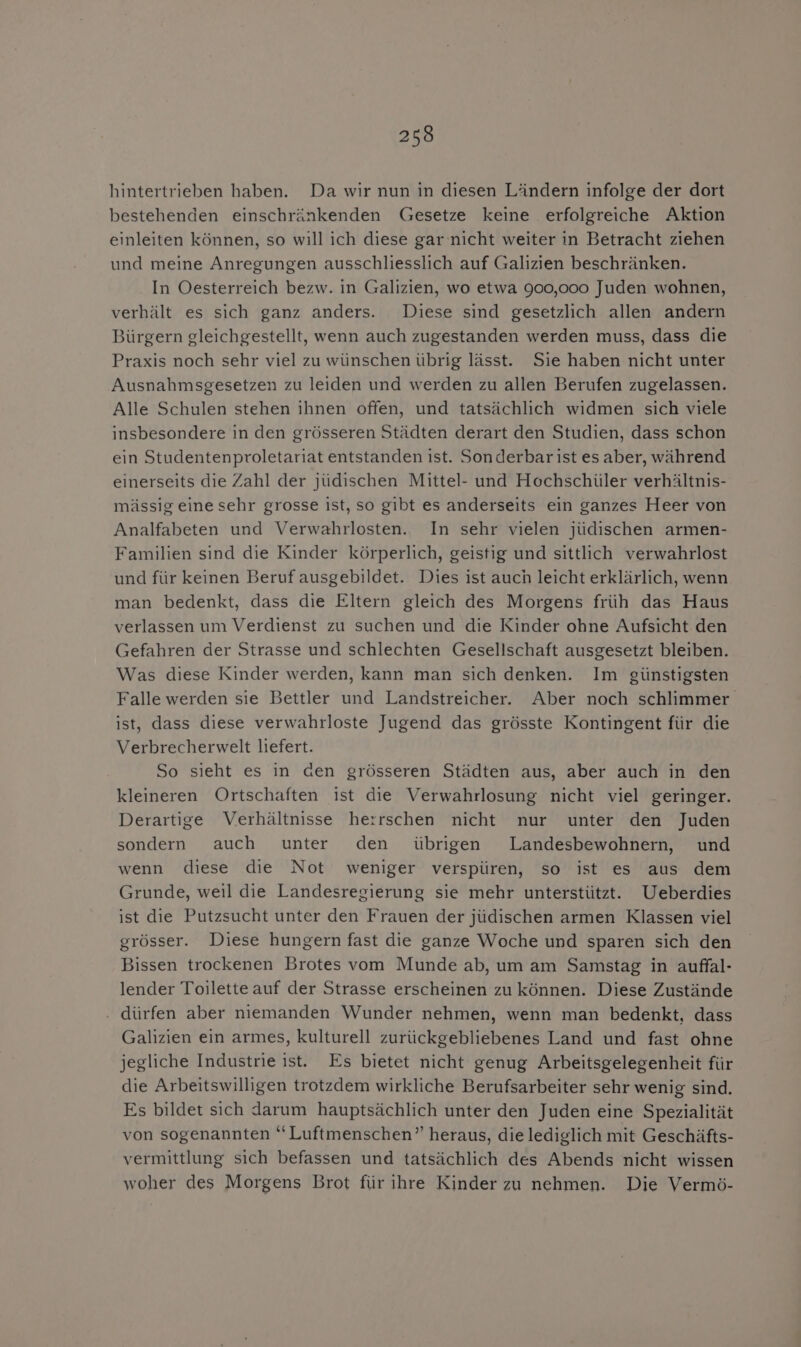 hintertrieben haben. Da wir nun in diesen Ländern infolge der dort bestehenden einschränkenden Gesetze keine erfolgreiche Aktion einleiten können, so will ich diese gar nicht weiter in Betracht ziehen und meine Anregungen ausschliesslich auf Galizien beschränken. In Oesterreich bezw. in Galizien, wo etwa 900,000 Juden wohnen, verhält es sich ganz anders. Diese sind gesetzlich allen andern Bürgern gleichgestellt, wenn auch zugestanden werden muss, dass die Praxis noch sehr viel zu wünschen übrig lässt. Sie haben nicht unter Ausnahmsgesetzen zu leiden und werden zu allen Berufen zugelassen. Alle Schulen stehen ihnen offen, und tatsächlich widmen sich viele insbesondere in den grösseren Städten derart den Studien, dass schon ein Studentenproletariat entstanden ist. Sonderbar ist es aber, während einerseits die Zahl der jüdischen Mittel- und Hochschüler verhältnis- mässig eine sehr grosse ist, so gibt es anderseits ein ganzes Heer von Analfabeten und Verwahrlosten. In sehr vielen jüdischen armen- Familien sind die Kinder körperlich, geistig und sittlich verwahrlost und für keinen Beruf ausgebildet. Dies ist auch leicht erklärlich, wenn man bedenkt, dass die Eltern gleich des Morgens früh das Haus verlassen um Verdienst zu suchen und die Kinder ohne Aufsicht den Gefahren der Strasse und schlechten Gesellschaft ausgesetzt bleiben. Was diese Kinder werden, kann man sich denken. Im günstigsten Falle werden sie Bettler und Landstreicher. Aber noch schlimmer ist, dass diese verwahrloste Jugend das grösste Kontingent für die Verbrecherwelt liefert. So sieht es in den grösseren Städten aus, aber auch in den kleineren Ortschaften ist die Verwahrlosung nicht viel geringer. Derartige Verhältnisse herrschen nicht nur unter den Juden sondern auch unter den übrigen Landesbewohnern, und wenn diese die Not weniger verspüren, so ist es aus dem Grunde, weil die Landesregierung sie mehr unterstützt. Ueberdies ist die Putzsucht unter den Frauen der jüdischen armen Klassen viel grösser. Diese hungern fast die ganze Woche und sparen sich den Bissen trockenen Brotes vom Munde ab, um am Samstag in auffal- lender Toilette auf der Strasse erscheinen zu können. Diese Zustände . dürfen aber niemanden Wunder nehmen, wenn man bedenkt, dass Galizien ein armes, kulturell zurückgebliebenes Land und fast ohne jegliche Industrie ist. Es bietet nicht genug Arbeitsgelegenheit für die Arbeitswilligen trotzdem wirkliche Berufsarbeiter sehr wenig sind. Es bildet sich darum hauptsächlich unter den Juden eine Spezialität von sogenannten “ Luftmenschen’ heraus, die lediglich mit Geschäfts- vermittlung sich befassen und tatsächlich des Abends nicht wissen woher des Morgens Brot für ihre Kinder zu nehmen. Die Vermö-