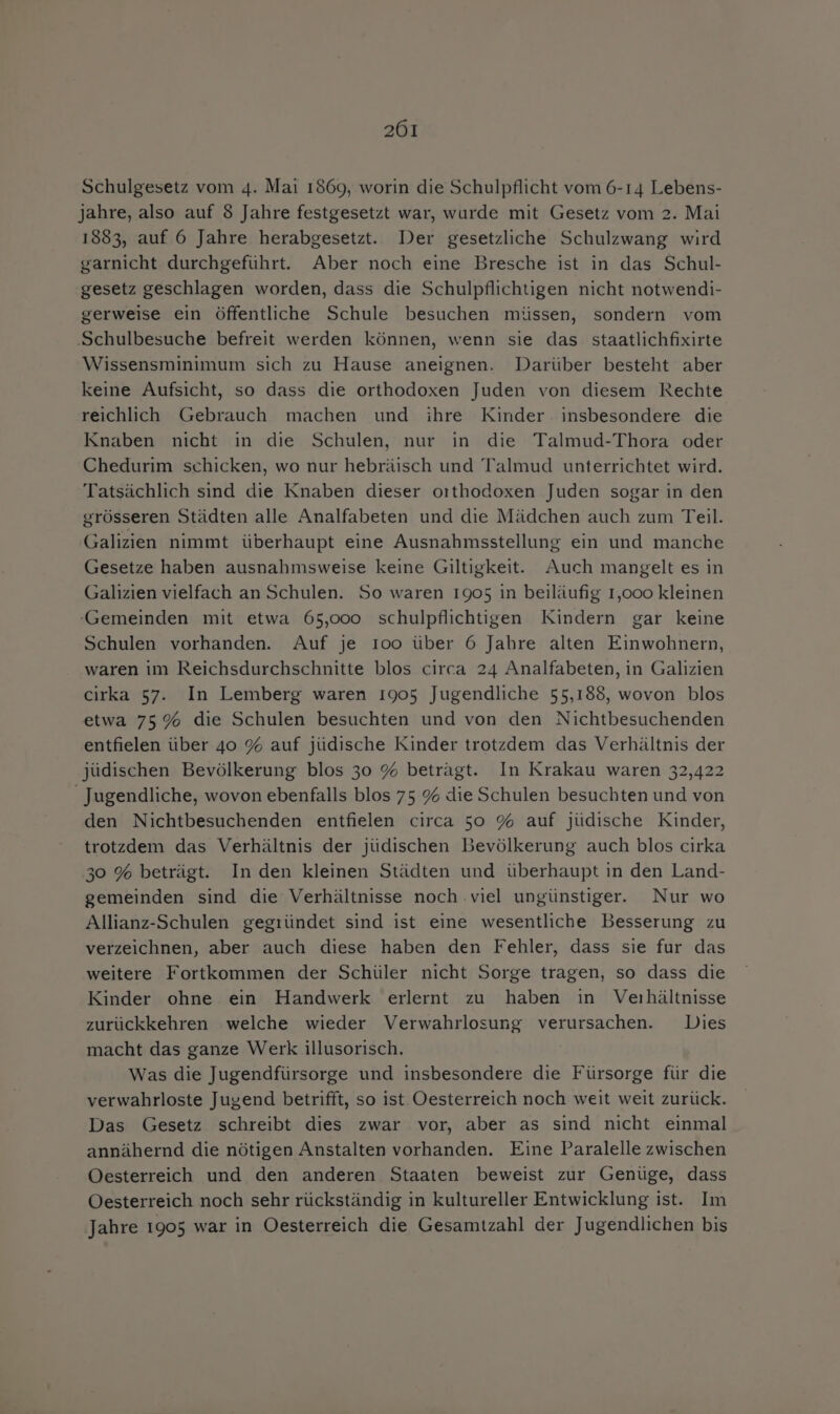 Schulgesetz vom 4. Mai 1869, worin die Schulpflicht vom 6-14 Lebens- jahre, also auf 8 Jahre festgesetzt war, wurde mit Gesetz vom 2. Mai 1883, auf 6 Jahre herabgesetzt. Der gesetzliche Schulzwang wird garnicht durchgeführt. Aber noch eine Bresche ist in das Schul- gesetz geschlagen worden, dass die Schulpflichtigen nicht notwendi- gerweise ein öffentliche Schule besuchen müssen, sondern vom Schulbesuche befreit werden können, wenn sie das staatlichfixirte Wissensminimum sich zu Hause aneignen. Darüber besteht aber keine Aufsicht, so dass die orthodoxen Juden von diesem Rechte reichlich Gebrauch machen und ihre Kinder insbesondere die Knaben nicht in die Schulen, nur in die Talmud-Thora oder Chedurim schicken, wo nur hebräisch und Talmud unterrichtet wird. Tatsächlich sind die Knaben dieser orthodoxen Juden sogar in den grösseren Städten alle Analfabeten und die Mädchen auch zum Teil. Galizien nimmt überhaupt eine Ausnahmsstellung ein und manche Gesetze haben ausnahmsweise keine Giltigkeit. Auch mangelt es in Galizien vielfach an Schulen. So waren 1905 in beiläufig 1,000 kleinen Gemeinden mit etwa 65,000 schulpflichtigen Kindern gar keine Schulen vorhanden. Auf je 100 über 6 Jahre alten Einwohnern, waren im Reichsdurchschnitte blos circa 24 Analfabeten, in Galizien cirka 57. In Lemberg waren 1905 Jugendliche 55,188, wovon blos etwa 75% die Schulen besuchten und von den Nichtbesuchenden entfielen über 40 % auf jüdische Kinder trotzdem das Verhältnis der jüdischen Bevölkerung blos 30 % betragt. In Krakau waren 32,422 Jugendliche, wovon ebenfalls blos 75 % die Schulen besuchten und von den Nichtbesuchenden entfielen circa 50 % auf jüdische Kinder, trotzdem das Verhältnis der jüdischen Bevölkerung auch blos cirka 30 % beträgt. In den kleinen Städten und überhaupt in den Land- gemeinden sind die Verhältnisse noch .viel ungünstiger. Nur wo Allianz-Schulen gegründet sind ist eine wesentliche Besserung zu verzeichnen, aber auch diese haben den Fehler, dass sie fur das weitere Fortkommen der Schüler nicht Sorge tragen, so dass die Kinder ohne ein Handwerk erlernt zu haben in Verhältnisse zurückkehren welche wieder Verwahrlosung verursachen. Dies macht das ganze Werk illusorisch. Was die Jugendfürsorge und insbesondere die Fürsorge für die verwahrloste Jugend betrifft, so ist Oesterreich noch weit weit zurück. Das Gesetz schreibt dies zwar vor, aber as sind nicht einmal annähernd die nötigen Anstalten vorhanden. Eine Paralelle zwischen Oesterreich und den anderen Staaten beweist zur Genüge, dass Oesterreich noch sehr rückständig in kultureller Entwicklung ist. Im ‚Jahre 1905 war in Oesterreich die Gesamtzahl der Jugendlichen bis