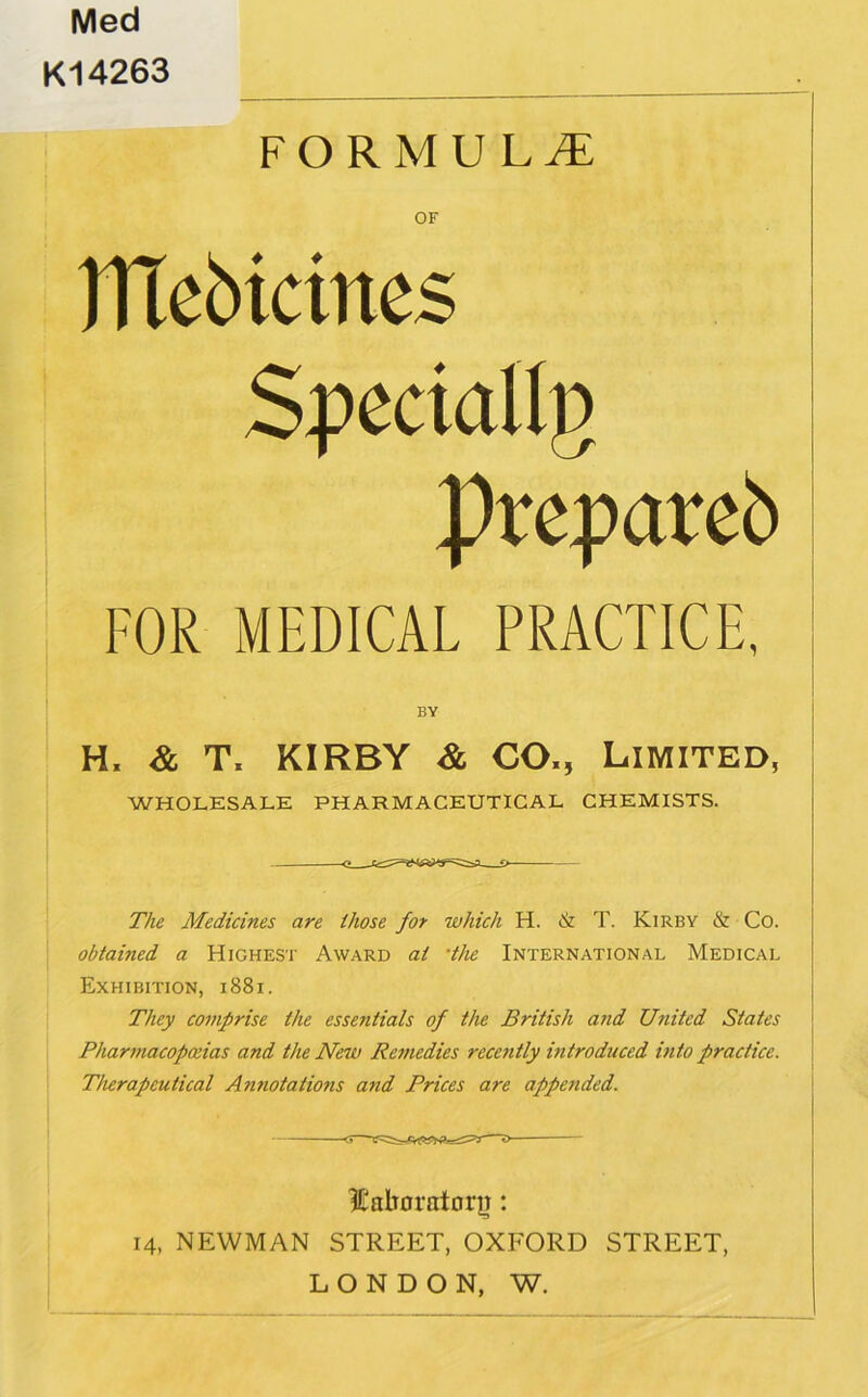 Med K14263 FORMULA OF ITlcbicines Specially prepareb FOR MEDICAL PRACTICE, BY H. & T. KIRBY & CO,, Limited, WHOLESALE PHARMACEUTICAL CHEMISTS. The Medicines are those for which H. & T. Kirby & Co. obtained a Highest Award at ‘the International Medical Exhibition, i88i. They comprise the essentials of the British and United States Pharmacopoeias and the New Remedies recently introduced into practice. TIurapeutical Annotations and Prices are appended. ICalioratorp: 14, NEWMAN STREET, OXFORD STREET, LONDON, W.