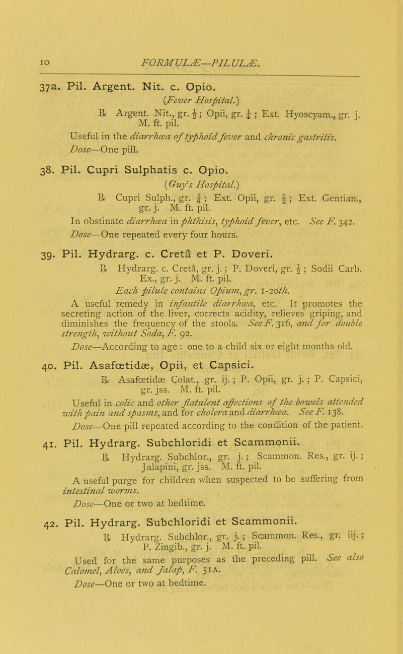 37a. Pil. Argent. Nit. c. Opio. {Fever Hospital.') B Argent. Nit., gr.Opii, gr. ; E.xt. Hyoscyam., gr. j. M. ft. pil. Useful in the diarrhwa of typhoid fever and chronic gastritis. Dose—One pill. 38. Pil. Cupri Sulphatis c. Opio. {Guy's Hospital.) B Cupri Sulph., gr. |; Ext. Opii, gr. ; Ext. Gentian., gr. j. M. ft. pil. In obstinate diarrlma \n phthisis, typhoid fever, etc. See F. 342. Dose—One repeated every four hours. 39. Pil. Hydrarg. c. Greta et P. Doveri. B Hydrarg. c. Creta, gr. j.; P. Doveri, gr. |; Sodii Carb. Ex., gr. j. M. ft. pil. Each pilule contains Opium, gr. \-20th. A useful remedy in infantile diarrhcea, etc. It promotes the secreting action of the liver, corrects acidity, relieves griping, and diminishes the frequency of the stools. SeeF.t,ib, and for double strength, without Soda, F. 92. Dose—According to age : one to a child six or eight months old. 40. Pil. Asafoetidae, Opii, et Capsici. B Asafoetidce Colat., gr. ij. ; P. Opii, gr. j. ; P. Capsici, gr. jss. M. ft. pil. Useful in colic and other flatule7it afectio?is of the bowels atte7ided withpahi and spas77is, and for cholera and diarT'hosa. See F. 138. Dose—One pill repeated according to the condition of the patient. 41. Pil. Hydrarg. Subchloridi et Scammonii. B Hydrarg. Subchlor., gr. j.; Scammon. Res., gr. ij. ; Jalapini, gr. jss. M. ft. pil. A useful purge for children when suspected to be suffering from intestmal wor77is. Dose—One or two at bedtime. 42. Pil. Hydrarg. Subchloridi et Scammonii. B Hydrarg. Subchlor., gr. j. ; Scammon. Res., gr. iij.; P. Zingib., gr. j. M. ft. pil. Used for the same purposes as the preceding pill. See also Calo77iel, Aloes, a7td falap, F. Si.-v. Dose—One or two at bedtime.