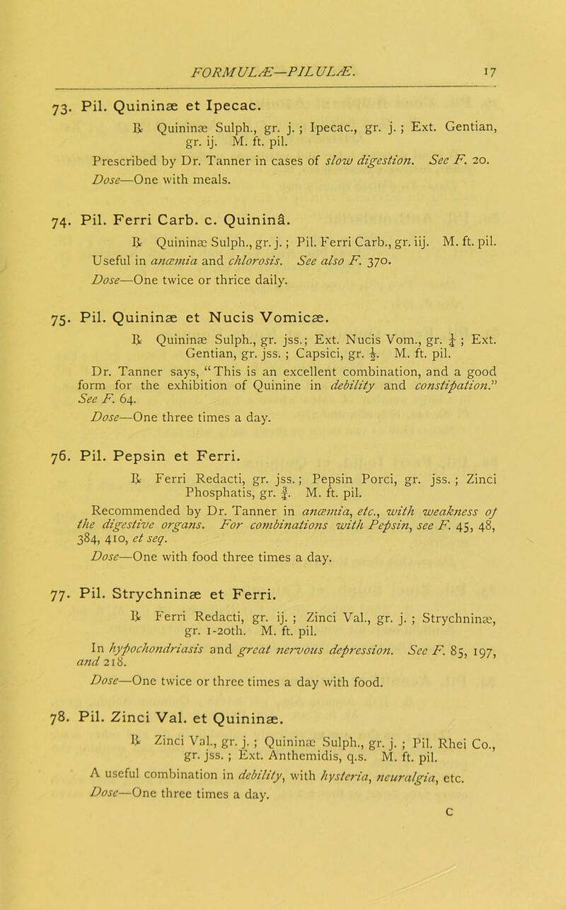 73. Pil. Quininse et Ipecac. li Quininse Sulph., gr. j. ; Ipecac., gr. j.; E.xt. Gentian, gr. ij. M. ft. pil. Prescribed by Dr. Tanner in cases of slow digestion. See F. 20. Dose—One with meals. 74. Pil. Ferri Carb. c. QuininS. R Quininae Sulph., gr. j.; Pil. Ferri Carb., gr. iij. M. ft. pil. Useful in anaemia and chlorosis. See also F. 370. Dose—One twice or thrice daily. 75. Pil. Quininae et Nucis Vomicae. R Quininae Sulph., gr. jss.; Ext. Nucis Vom., gr. ; Ext. Gentian, gr. jss. ; Capsici, gr. M. ft. pil. Dr. Tanner says, “This is an excellent combination, and a good form for the exhibition of Quinine in debility and constipatioeiS See F. 64. Dose—One three times a day. 76. Pil. Pepsin et Ferri. R Ferri Redacti, gr. jss.; Pepsin Porci, gr. jss.; Zinci Phosphatis, gr. J. M. ft. pil. Recommended by Dr. Tanner in ancemia, etc., with weakness oj the digestive organs. For combinations with Pepsin, see F. 45, 48, 384, 410, seq. Dose—One with food three times a day. 77. Pil. Strychninae et Ferri. R Ferri Redacti, gr. ij. ; Zinci Val, gr. j. ; Strychninae, gr. I-20th. M. ft. pil. In hypochondriasis and great nervous depression. Sec F. 85, 197, and 218. Dose—One twice or three times a day with food. 78. Pil. Zinci Val. et Quininae. R Zinci Val., gr. j. ; Quininae Sulph., gr. j. ; Pil. Rhei Co., gr. jss. ; Ext. Anthemidis, q.s. M. ft. pil. A useful combination in debility, with hysteria, neuralgia, etc. Dose—One three times a day. C