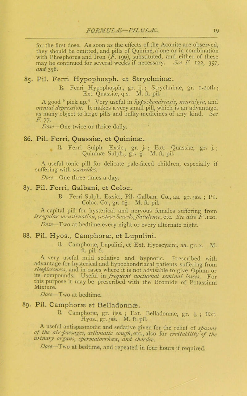 for the first dose. As soon as the effects of the Aconite are observed, they should be omitted, and pills of Quinine, alone or in combination with Phosphorus and Iron {F. 196), substituted, and either of these may be continued for sevei'al weeks if necessary. See F. 122, 357, and 358. 85. Pil. Ferri Hypophosph. et Strychninee. R Ferri Hypophosph., gr. ij. ; Strychninoe, gr. i-20th ; E.xt. Quassize, q.s. M. ft. pil. A good “pick up.” Very useful in hypochondriasis, 7icuralgia, and mental depression. It makes a very small pill, which is an advantage, as many object to large pills and bulky medicines of any kind. See F. 77. Dose—One twice or thrice daily. 86. Pil. Ferri, Quassiae, et Quininas. R Ferri Sulph. Exsic., gr. j. ; Ext. Quassiae, gr. j.; Quininas Sulph., gr. M. ft. pil. A useful tonic pill for delicate pale-faced children, especially if suffering with ascarides. Dose—One three times a day. 87. Pil. Ferri, Galbani, et Coloc. R Ferri Sulph. Exsic., Pil. Galban. Co., aa. gr. jss. ; Pil. Coloc. Co., gr. i^. M. ft. pil. A capital pill for hysterical and nervous females suffering from irregular menstruation, costive bowels,flatulence, etc. See also F .\io. Dose—Two at bedtime every night or every alternate night. 88. Pil. Hyos., Camphorae, et Lupulini. R Camphoras, Lupulini, et Ext. Hyoscyami, aa. gr. x. M. ft. pil. 6. A very useful mild sedative and hypnotic. Prescribed with advantage for hysterical and hypochondriacal patients suffering from sleeplessness, and in cases where it is not advisable to give Opium or its compounds. Useful in frequent nocturnal semhial losses. For this purpose it may be prescribed with the Bromide of Potassium Mixture. Dose—Two at bedtime. 8g. Pil. Camphorae et Belladonnae. R Camphoras, gr. ijss. ; Ext. Belladonnas, gr. J. ; Ext. Hyos., gr. jss. M. ft. pil. A useful antispasmodic and sedative given for the relief of spasms of the air-pa.s<;agcs, asthmatic cough, etc., also for irritability of the uttnary organs, spermatorrheea, and chordec. Dose—Two at bedtime, and repeated in four hours if required.