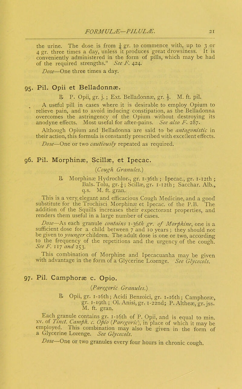 the urine. The dose is from ^ gr. to commence with, up to 3 or 4 gr. three times a day, unless it produces great drowsiness. It is conveniently administered in the form of pills, which may be had of the required strengths.” See F. 424. Dose—One three times a day. 95. Pil. Opii et Belladonnse. R P. Opii, gr. j. ; Ext. Belladonnte, gr. i. M. ft. pil. A useful pill in cases where it is desirable to employ Opium to relieve pain, and to avoid inducing constipation, as the Belladonna overcomes the astringency of the Opium without destroying its anodyne effects. Most useful for after-pains. See also F. 287. Although Opium and Belladonna are said to be a7itagonistic in their action, this formula is constantly prescribed with excellent effects. Dose—One or two cautiously repeated as required. g6. Pil. Morphinae, Scillae, et Ipecac. {Cough Granules.) B Morphinte Hydrochlor., gr. i-36th ; Ipecac., gr. i-i2th ; Bals. Tolu, gr. 5; Scillas, gr. i-i2th; Sacchar. Alb., q.s. M. ft. gran. This is a very, elegant and efficacious Cough Medicine, and a good substitute for the Trochisci Morphinee et Ipecac, of the P.B. The addition of the Squills increases their expectorant properties, and renders them useful in a large number of cases. Dose—As each granule contams i-^Sth gr. of Morphine., one is a sufficient dose for a child between 7 and 10 years ; they should not be given toyou;tger children. The adult dose is one or two, according to the frequency of the repetitions and the urgency of the cough. See F. 117 and 253. This combination of Morphine and Ipecacuanha may be given with advantage in the form of a Glycerine Lozenge. See Glycecols. 97. Pil. Camphorae c. Opio. {Paregoric Granules.) B Opii, gr. i-i6th; Acidi Benzoici, gr. i-i6th; Camphorae, gr. i-iqth; 01. Anisi, gr. i-22nd; P. Altheas, gr. iss. M. ft. gran. Each granule contains gr. i-i6th of P. Opii, and is equal to min. XV. of Tinct. Camph. c. Opio {Paregoric), in place of which it may be employed. This combination may also be given in the form of a Glycerine Lozenge. See Glycecols. Dose—One or two granules every four hours in chronic cough.