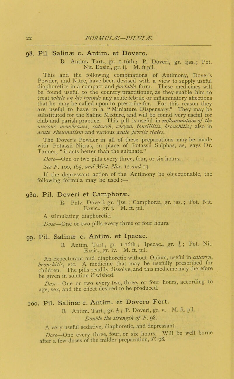 98. Pil. Salinae c. Antim. et Dovero. R Antim. Tart, gr. i-i6th; P. Doveri, gr. ijss.; Pot Nit. Exsic., gr. ij. M. ft pil. This and the following combinations of Antimony, DovePs Powder, and Nitre, have been devised with a view to supply useful diaphoretics in a compact portable form. These medicines will be found useful to the country practitioner, as they enable him to treat while on his rounds any acute febrile or inflammatory affections that he may be called upon to prescribe for. For this reason they are useful to hav'e in a “ Miniature Dispensary.” They may be substituted for the Saline Mixture, and will be found very useful for club and parish practice. This pill is useful in inflammation of the mucous 7nembrancs, catarrh^ coryza, tonsillitis, bronchitis; also in acute rheumatism and various acute febrile states. The Dover’s Powder in all of these preparations may be made with Potassii Nitras, in place of Potassii Sulphas, as, says Dr. Tanner, “it acts better than the sulphate.” Dose—One or two pills every three, four, or six hours. See F. 100, 165, and Mist. Nos. 12 ajtd 13. If the depressant action of the Antimony be objectionable, the following formula may be used :— 98a. Pil. Doveri et Camphorae. IJ: Pulv. Doveri, gr. ijss.; Camphorm, gr. jss.; Pot. Nit. Exsic., gr. j. M. ft. pil. A stimulating diaphoretic. Dose—One or two pills every three or four hours. 99. Pil. Salinae c. Antim. et Ipecac. IJ, Antim. Tart., gr. i-i6th ; Ipecac., gr. Pot. Nit. Exsic., gr. iv. M. ft. pil. An expectorant and diaphoretic without Opium, useful vz catarrh, bronchitis, etc. A medicine that may be usefully prescribed for children. The pills readily dissolve, and this medicine may therefore be given in solution if wished. Dose—One or two every two, three, or four hours, according to age, sex, and the effect desired to be produced. 100. Pil. Salinae c. Antim. et Dovero Fort. IJ Antim. Tart., gr. ^ ; P. Doveri, gr. v. M. ft. pil. Double the stirngth of F. 98. A very useful sedative, diaphoretic, and depressant. Dose—Ozz every three, four, or six hours. Will be well borne after a few doses of the milder preparation, F. 98.