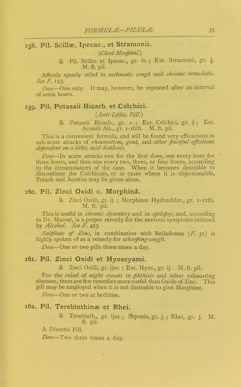 158. Pil. Scillae, Ipecac., et Stramonii. (Chest Hospital) I}.. Pil. Scillae et Ipecac., gr. iv. ; Ext. Stramonii, gr. M. ft. pil. Affords speedy relief in asthmatic cotigh and chronic bronchitis. See F. 153. Dose—One only. It may, however, be repeated after an interval of some hours. 159. Pil. Potassii Bicarb, et Colchici. (Anti-Lithic Pill.) R Potassii Bicarb., gr. v. ; Ext. Colchici, gr. ^; Ext. Aconiti Ale., gr. i-i6th. M. ft. pil. This is a convenient formula, and will be found veiy efficacious in sub-acute attacks of rheumatism, gout, and other painful affections depeiident 07i a lithic acid diathesis. Dose—In acute attacks two for the first dose, one every hour for three hours, and then one every two, three, or four hours, according to the circumstances of the case. When it becomes desirable to discontinue the Colchicum, or in cases where it is objectionable. Potash and Aconite may be given alone. 160. Pil. Zinci Oxidi c. Morphind. B Zinci Oxidi, gr. ij. ; Morphinm Hydrochlor., gr. i-i2th. M. ft. pil. This is useful in chronic dyse7itery and in epilepsy, and, according to Dr. Marcet, is a proper remedy for the nervous symptoms induced by Alcohol. See F. 423. Sulphate of Zinc, in combination with Belladonna (F. 31) is highly spoken of as a remedy for whooping-cough. Dose—One or two pills three times a day. 161. Pil. Zinci Oxidi et Hyoscyami. B Zinci Oxidi, gr. ijss. ; Ext. Hyos., gr. ij. M. ft. pil. For the relief of flight sweats in phthisis and other exhausting diseases, there are few remedies more useful than Oxide of Zinc. This pill may be employed when it is not desirable to give Morphine. Dose—One or two at bedtime. 162. Pil. Terebinthinse et Rhei. B Terebinth., gr. ijss.; Shponis, gr. j. ; Rhei, gr. j. M. ft. pil. A Diuretic Pill. Dose—Two three times a day.