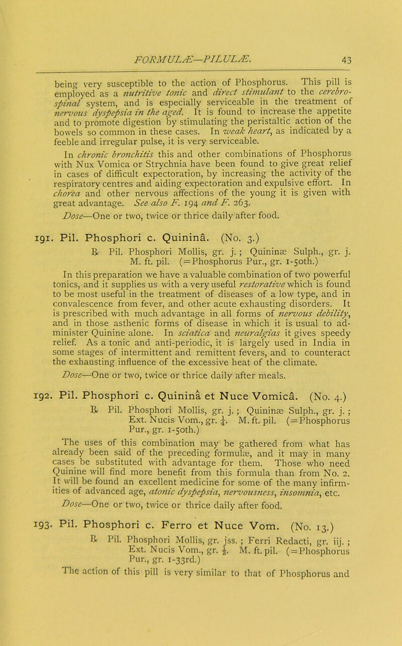 being very susceptible to the action of Phosphorus. This pill is employed as a niiiritive toiiic and direct stimula7it to the cerebro- spinal system, and is especially serviceable in the treatment of nervous dyspepsia in the aged. It is found to increase the appetite and to promote digestion by stimulating the peristaltic action of the bowels so common in these cases. In weak heart., as indicated by a feeble and irregular pulse, it is very serviceable. In chronic bronchitis this and other combinations of Phosphorus with Nux Vomica or Strychnia have been found to give great relief in cases of difficult expectoration, by increasing the activity of the respiratory centres and aiding expectoration and expulsive effort. In chorea and other nervous affections of the young it is given with great advantage. See also F. 194 and F. 263. Dose—One or two, twice or thrice daily after food. 191. Pil. Phosphor! c. Quinina. (No. 3.) IJ: Pil. Phosphor! Mollis, gr. j.; Quininae Sulph., gr. j. M. ft. pil. (^Phosphorus Pur., gr. i-5oth.) In this preparation we have a valuable combination of two powerful tonics, and it supplies us with a very useful restorative which is found to be most useful in the treatment of diseases of a low type, and in convalescence from fever, and other acute exhausting disorders. It is prescribed with much advantage in all forms of nervoics debility, and in those asthenic forms of disease in which it is usual to ad- minister Quinine alone. In sciatica and neuralgias it gives speedy relief. As a tonic and anti-pei'iodic, it is largely used in India in some stages of intermittent and remittent fevers, and to counteract the exhausting influence of the excessive heat of the climate. Dose—One or two, twice or thrice daily after meals. 192. Pil. Phosphor! c. Quinina et Nuce Vomica. (No. 4.) R Pil. Phosphor! Mollis, gr. j.; Quininae Sulph., gr. j.; Ext. Nucis Vom., gr. M. ft. pil. ( = Phosphorus Pur., gr. I-50th.) The uses of this combination may be gathered from what has already been said of the preceding formulEe, and it may in many cases be substituted with advantage for them. Those who need Quinine will And more benefit from this formula than from No. 2. It will be found an excellent medicine for some of the many infirm- ities of advanced age, atonic dyspepsia, 7iervous7iess, insomnia, etc. Dose—One or two, twice or thrice daily after food. 193. Pil. Phosphor! c. Ferro et Nuce Vom. (No. 13.) E Pil. Phosphor! Mollis, gr. jss. ; Ferri Redact!, gr. iij. ; Ext. Nucis Vom., gr. M. ft. pil. ( = Phosphorus Pur., gr. I-33rd.) The action of this pill is very similar to that of Phosphorus and