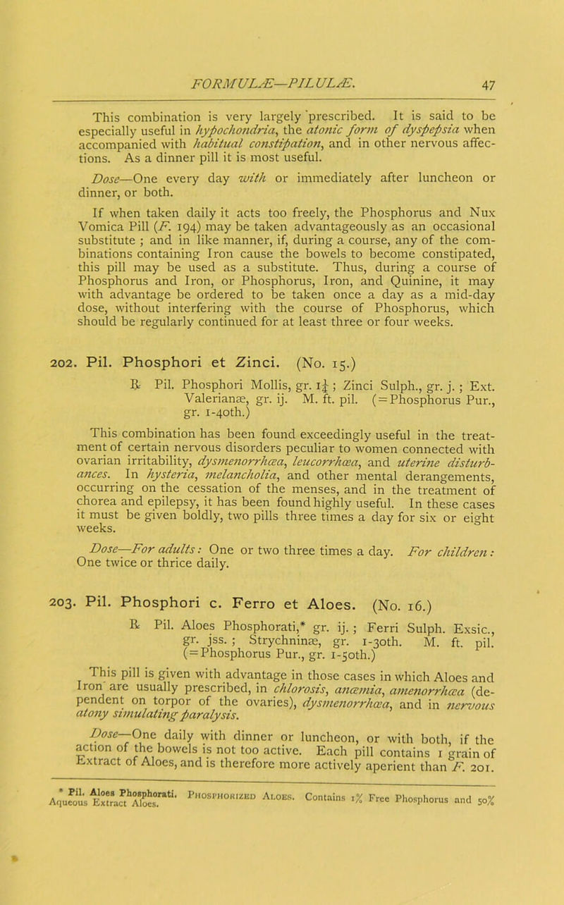 This combination is very largely prescribed. It is said to be especially useful in hypochondria, the atonic form of dyspepsia when accompanied with habitual constipation, and in other nervous affec- tions. As a dinner pill it is most useful. Dose—One every day with or immediately after luncheon or dinner, or both. If when taken dally it acts too freely, the Phosphorus and Nux Vomica Pill {F. 194) may be taken advantageously as an occasional substitute ; and in like manner, if, during a course, any of the com- binations containing Iron cause the bowels to become constipated, this pill may be used as a substitute. Thus, during a course of Phosphorus and Iron, or Phosphorus, Iron, and Quinine, it may with advantage be ordered to be taken once a day as a mid-day dose, without interfering with the course of Phosphorus, which should be regularly continued for at least three or four weeks. 202. Pil. Phosphori et Zinci. (No. 15.) R Pil. Phosphori Mollis, gr. i J ; Zinci Sulph., gr. j.; Ext. Valerian£e, gr. ij. M. ft. pil. ( = Phosphorus Pur., gr. i-4oth.) This combination has been found exceedingly useful in the treat- ment of certain nervous disorders peculiar to women connected with ovarian irritability, dysmenorrhea, leucorrhcea, and uterine disturb- ances. In hysteria, melancholia, and other mental derangements, occurring on the cessation of the menses, and in the treatment of chorea and epilepsy, it has been found highly useful. In these cases it must be given boldly, two pills three times a day for six or eight weeks. Dose—For adults: One or two three times a day. For childrc7i: One twice or thrice daily. 203. Pil. Phosphori c. Ferro et Aloes. (No. 16.) R Pil. Aloes Phosphorati,* gr. ij.; Ferri Sulph. Exsic., gr. jss. ; Strychninre, gr. i-3oth. M. ft. pil. ( = Phosphorus Pur., gr. i-5oth.) This pill is given with advantage in those cases in which Aloes and Iron are usually prescribed, in chlorosis, anemia, amenorrhea (de- pendent on torpor of the ovaries), dysme7iorrhea, and in 7icrvous ato7iy smiulating paralysis. Dose--One. daily with dinner or luncheon, or with both, if the action of the bowels is not too active. Each pill contains i grain of i!.xtract ot Aloes, and is therefore more actively aperient than F. 201. Aqufot Aloes. Contains ,% Free Phosphorus and 50%