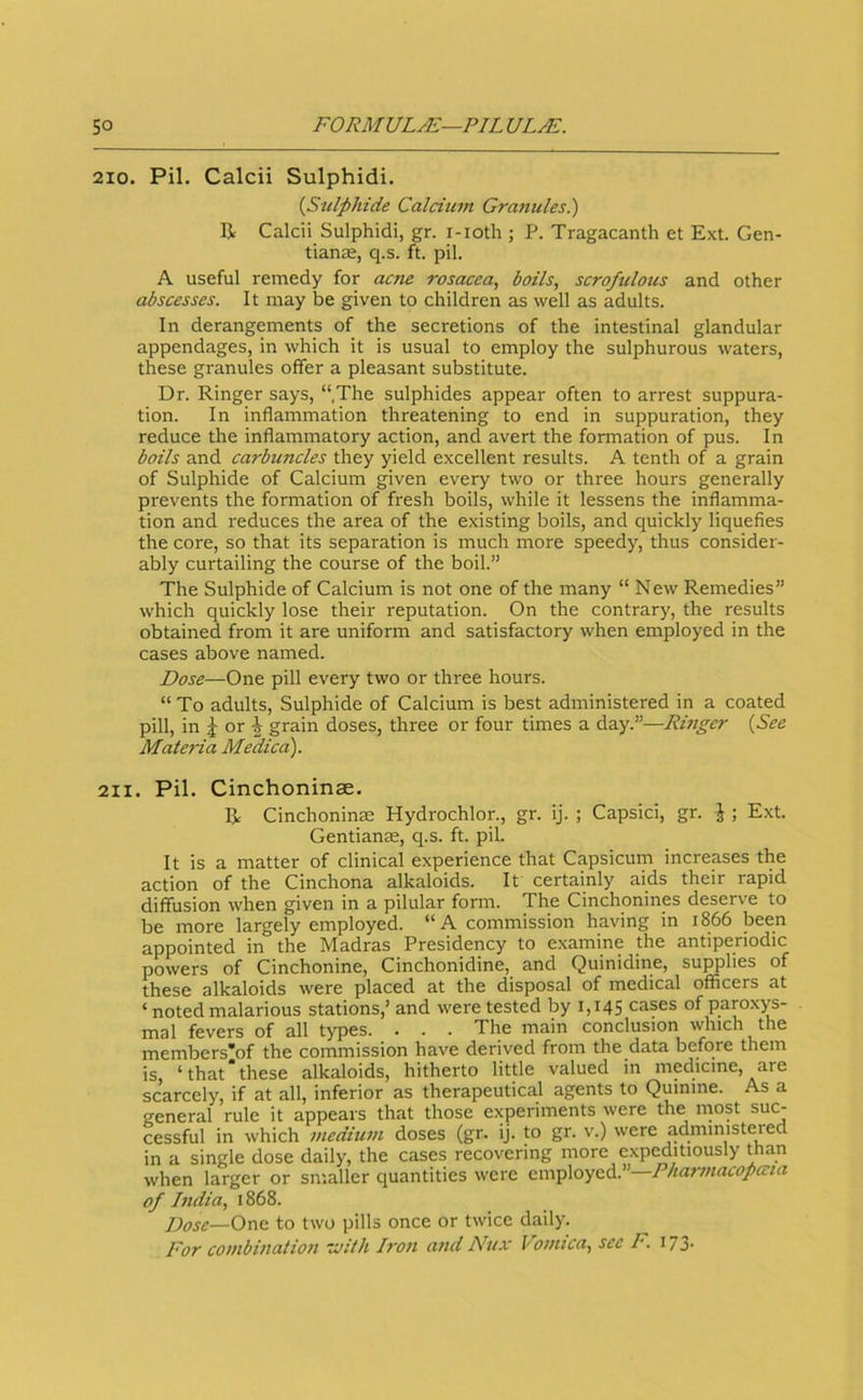 210. Pil. Calcii Sulphidi. {Stilphide Calcium Granules^) R Calcii Sulphidi, gr. i-ioth ; P. Tragacanth et Ext. Gen- tianae, q.s. ft. pil. A useful remedy for acne rosacea, boils, scrofulous and other abscesses. It may be given to children as well as adults. In derangements of the secretions of the intestinal glandular appendages, in which it is usual to employ the sulphurous waters, these granules offer a pleasant substitute. Dr. Ringer says, “.The sulphides appear often to arrest suppura- tion. In inflammation threatening to end in suppuration, they reduce the inflammatory action, and avert the formation of pus. In boils and carbuncles they yield excellent results. A tenth of a grain of Sulphide of Calcium given every two or three hours generally prevents the formation of fresh boils, while it lessens the inflamma- tion and reduces the area of the existing boils, and quickly liquefies the core, so that its separation is much more speedy, thus consider- ably curtailing the course of the boil.” The Sulphide of Calcium is not one of the many “ New Remedies” which quickly lose their reputation. On the contrary, the results obtained from it are uniform and satisfactory when employed in the cases above named. Dose—One pill every two or three hours. “ To adults. Sulphide of Calcium is best administered in a coated pill, in J or grain doses, three or four times a day.”—Rmger {See Materia Medico). 211. Pil. Cinchoninae. R Cinchoninte Hydrochlor., gr. ij. ; Capsici, gr. \ ; Ext. Gentianas, q.s. ft. pil. It is a matter of clinical experience that Capsicum increases the action of the Cinchona alkaloids. It certainly aids their rapid diffusion when given in a pilular form. The Cinchonines deserve to be more largely employed. “A commission having in 1866 been appointed in the Madras Presidency to examine the antiperiodic powers of Cinchonine, Cinchonidine, and Quinidine, supplies of these alkaloids were placed at the disposal of medical officers at ‘ noted malarious stations,’ and were tested by 1,145 cases of paroxys- mal fevers of all types. . . . The main conclusion winch the members'of the commission have derived from the data before them is, ‘that‘these alkaloids, hitherto little valued in medicine, are scarcely, if at all, inferior as therapeutical agents to Quinine. As a general rule it appears that those e.xperiments were the most suc- cessful in which medium doses (gr. ij. to gr. v.) were admmisteied in a single dose daily, the cases recovering more expeditiously than when larger or smaller quantities were employed.” Pharmacopccia of India, 1868. Dosc—Onc. to two pills once or twice daily. For combination -cuith Iron and Nux Vomica, sec F. 173.