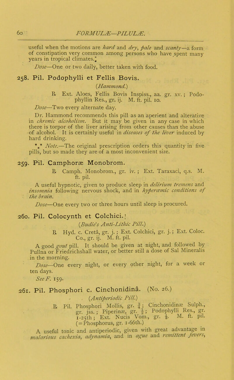 useful when the motions are hard and dry, pale and scanty—a form of constipation very common among persons who have spent many years in tropical climates.* Dose—One or two daily, better taken with food. 258. Pil. Podophylli et Fellis Bovis. (Hajnmoftd.) E.xt. Aloes, Fellis Bovis Inspiss., aa. gr. xv. ; Podo- phyllin Res., gr. ij. M. ft. pil. 10. Dose—Two every alternate day. Dr. Hammond recommends this pill as an aperient and alterative in chronic alcoholism. But it may be given in any case in which there is torpor of the liver arising from other causes than the abuse of alcohol. It is certainly useful in diseases of the liver induced by hard drinking. *,* Note.—The original prescription orders this quantity in five pills, but so made they are of a most inconvenient size. 259. Pil. Camphorae Monobrom. B Camph. Monobrom., gr. iv. ; Ext. Taraxaci, q.s. M. ft. pil. A useful hypnotic, given to produce sleep in deliriu7n tremens and insonmia following nervous shock, and in hypercemic conditions of the brarn. Dose—One every two or three hours until sleep is procured. 260. Pil. Colocynth et Colchici.) {Budie's A^iti-Lithic Pill.) B Hyd. c. Greta, gr. j.; Ext. Colchici, gr. j.; Ext. Coloc. Co., gr. ij. M. ft. pil. A good gout pill. It should be given at night, and followed by Pullna or Friedrichshall water, or better still a dose of Sal Mineralis in the morning. Dose—One every night, or every other night, for a week or ten days. SeeF. 159. 261. Pil. Phosphori c. Cinchonidina. (No. 26.) {^Ajitiperiodic Pill.) B Pil. Phosphori Mollis, gr. ; Cinchonidinm Sulph., gr. jss. ; Piperinm, gr. i; Podophylli Res., gr. I-25th; Ext. Nucis Vom., gr. M. ft. pil. ( = Phosphorus, gr. i-66th.) A useful tonic and antiperiodic, given with great advantage in malarious cachexia, adynamia, and in ague and rcjmttcnt fevers.