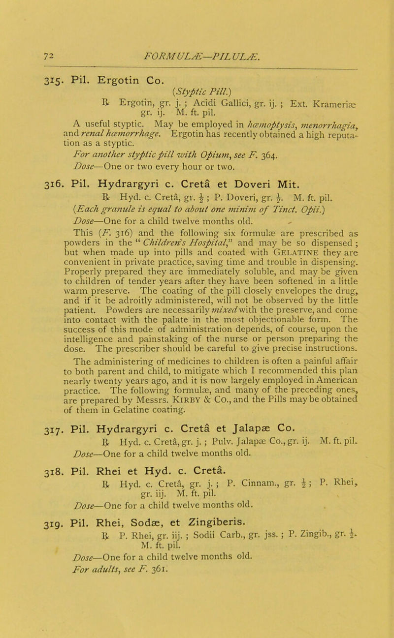 315. Pil. Ergotin Co. {Styptic Pill.) R Ergotin, gr. j. ; Acidi Gallici, gr. ij. ; Ext. Krameria; gr. ij. M. ft. pil. A useful styptic. May be employed in licEmoptysis, menorrhagia, and re?tal hamorrhage. Ergotin has recently obtained a high reputa- tion as a styptic. For another styptic pill with Opium, see F. 364. Dose—One or two every hour or two. 316. Pil. Hydrargyri c. Greta et Doveri Mit. R Hyd. c. Greta, gr. ^ ; P. Doveri, gr. M. ft. pil. {Each granule is equal to about one minim of Tinct. Opii.) Dose—One for a child twelve months old. This {F. 316) and the following six formulas are prescribed as powders in the “ Children's Hospital and may be so dispensed ; but when made up into pills and coated with Gelatine they are convenient in private practice, saving time and trouble in dispensing. Properly prepared they are immediately soluble, and may be given to children of tender years after they have been softened in a little warm preserve. The coating of the pill closely envelopes the drug, and if it be adroitly administered, will not be observed by the little patient. Powders are necessarily with the preserve, and come into contact with the palate in the most objectionable form. The success of this mode of administration depends, of course, upon the intelligence and painstaking of the nurse or person preparing the dose. The prescriber should be careful to give precise instructions. The administering of medicines to children is often a painful affair to both parent and child, to mitigate which I recommended this plan nearly twenty years ago, and it is now largely employed in American practice. The following formulas, and many of the preceding ones, are prepared by Messrs. Kirby & Co., and the Pills may be obtained of them in Gelatine coating. 317. Pil. Hydrargyri c. Greta et Jalapse Go. R Hyd. c. Greta, gr. j. ; Pulv. Jalapas Go., gr. ij. M. ft. pil. Dose—One for a child twelve months old. 318. Pil. Rhei et Hyd. c. Greta. R Hyd. c. Greta, gr. j. ; P. Ginnam., gr. P. Rhei, gr. iij. M. ft. pil. Dose—One for a child twelve months old. 319. Pil. Rhei, Sodae, et Zingiberis. R P. Rhei, gr. iij. ; Sodii Garb., gr. jss. ; P. Zingib., gr. i. M. ft. pil. Dose—One for a child twelve months old. For adults, see F. 361.