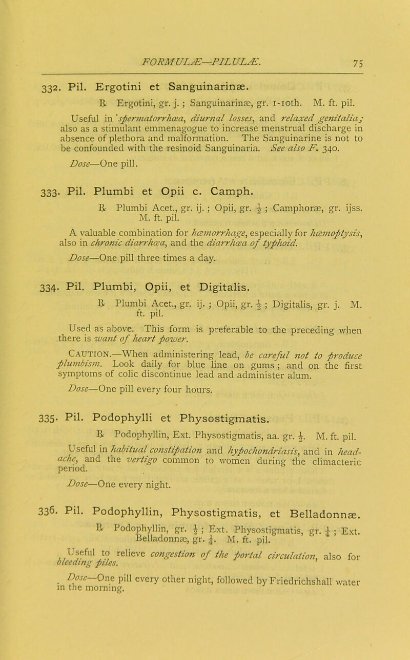 332. Pil. Ergotini et Sanguinarinae. R Ergotini, gr. j.; SanguinarincE, gr. i-ioth. M. ft. pil. Useful in 'spermatorrhcea, diurnal losses, and relaxed genitalia; also as a stimulant emmenagogue to increase menstrual discharge in absence of plethora and malformation. The Sanguinarine is not to be confounded with the resinoid Sanguinaria. See also F. 340. Dose—One pill. 333. Pil. Plumbi et Opii c. Camph. R Plumbi Acet., gr. ij.; Opii, gr. i ; Camphorae, gr. ijss. M. ft. pil. A valuable combination for hccnwrrhage, especially for hcenioptysis, also in chronic diarrhcca, and the diarrhcea of typhoid. Dose—One pill three times a day. 334. Pil. Plumbi, Opii, et Digitalis. R Plumbi Acet., gr. ij. ; Opii, gr. ^ ; Digitalis, gr. j. M. ft. pil. Used as above. This form is preferable to the preceding when there is want of heart power. C.A.UTION.—When administering lead, be careful not to produce plu?nbis7n. Look daily for blue line on gums; and on the first symptoms of colic discontinue lead and administer alum. Dose—One pill every four hours. 335. Pil. Podophylli et Physostigmatis. R Podophyllin, Ext. Physostigmatis, aa. gr. M. ft. pil. Useful in habitual constipation and hypochondriasis, and in head- ache, and the vertigo common to women during the climacteric period. Dose—One every night. 336. Pil. Podophyllin, Physostigmatis, et Belladonna. R Podophyllin, gr. |; Ext. Physostigmatis, gr. i ; Ext. Belladonna.', gr. ,j. M. ft. pil. Useful to relieve congestion of the portal circulation, also for bleeding piles. _ Dosc~Orv& pill every other night, followed by Friedrichshall water m the morning.