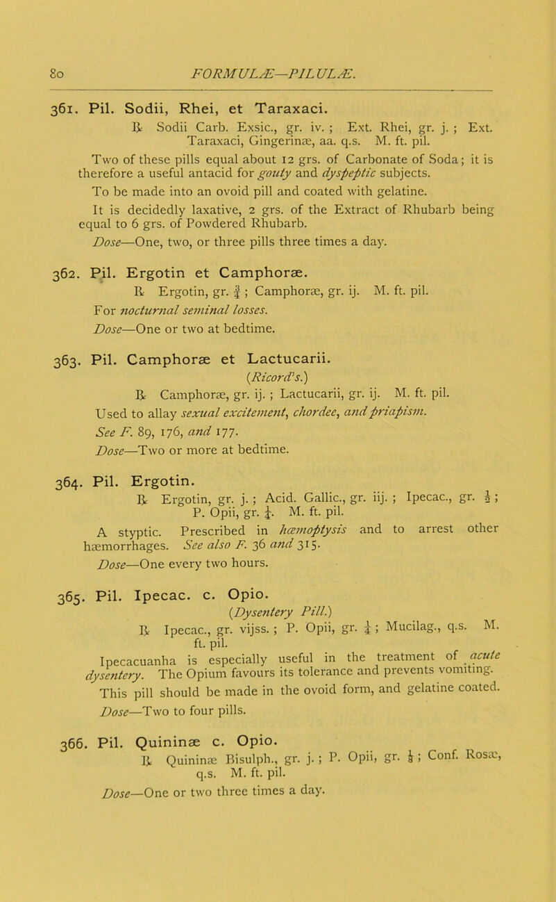 361. Pil. Sodii, Rhei, et Taraxaci. R Sodii Carb. Exsic., gr. iv. ; Ext. Rhei, gr. j. ; Ext. Taraxaci, Gingerinas, aa. q.s. M. ft. pil. Two of these pills equal about 12 grs. of Carbonate of Soda; it is therefore a useful antacid for gouty and dyspeptic subjects. To be made into an ovoid pill and coated with gelatine. It is decidedly laxative, 2 grs. of the Extract of Rhubarb being equal to 6 grs. of Powdered Rhubarb. Dose—One, two, or three pills three times a day. 362. Pil. Ergotin et Camphorae. R Ergotin, gr. |; Camphorae, gr. ij. M. ft. pil. For noctur7ial seminal losses. Dose—One or two at bedtime. 363. Pil. Camphorae et Lactucarii. {Ricord’s.) R Camphorae, gr. ij. ; Lactucarii, gr. ij. M. ft. pil. Used to allay sexual exciteme7tt, chordee, a7idpriapism. See F. 89, 176, a7id 177. Dose—Two or more at bedtime. 364. Pil. Ergotin. R Ergotin, gr. j. ; Acid. Gallic., gr. iij. ; Ipecac., gr. i ; P. Opii, gr. M. ft. pil. A styptic. Prescribed in hcemoptysis and to arrest other haemorrhages. See also F. 36 and 315. Dose—One every two hours. 365. Pil. Ipecac, c. Opio. {Dyse7itery Pill.) R Ipecac., gr. vijss. ; P. Opii, gr. j ; Mucilag., q.s. M. ft. pil. Ipecacuanha is especially useful in the treatment ol cicute dysentery. The Opium favours its tolerance and prevents vomiting. This pill should be made in the ovoid form, and gelatine coated. Dose—Two to four pills. 366. Pil. Quininse c. Opio. R Quininae Bisulph., gr. j. ; P. Opii, gr. J ; Conf. Rosie, q.s. M. ft. pil. Dose—Ox\(t or two three times a day.