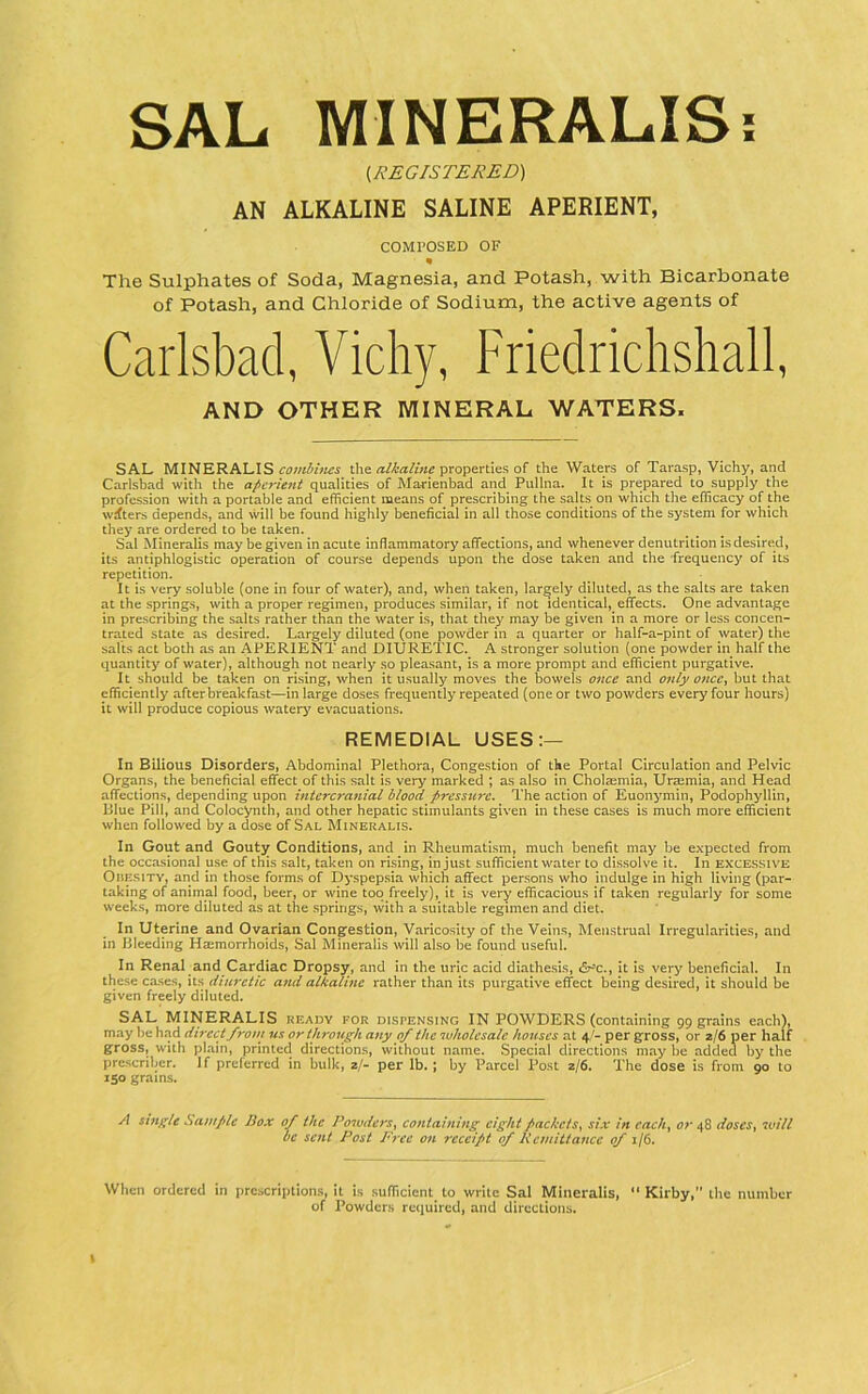 SAL MlNERALISi i^REGISTERED) AN ALKALINE SALINE APERIENT, COMPOSED OF The Sulphates of Soda, Magnesia, and Potash, with Bicarbonate of Potash, and Chloride of Sodium, the active agents of Carlsbad, Vichy, Friedrichshall, AND OTHER MINERAL WATERS. SAL MINERALIS the properties of the Waters of Tarasp, Vichy, and Carlsbad with the aperient qualities of Ma-rienbad and Pullna. It is prepared to supply the profession with a portable and efficient means of prescribing the salts on which the efficacy of the wdters depends, and will be found highly beneficial in all those conditions of the system for which they are ordered to be taken. Sal Mineralis may be given in acute inflammatory affections, and whenever denutrition is desired, its antiphlogistic operation of course depends upon the dose taken and the frequency of its repetition. It is ve^ soluble (one in four of water), and, when taken, largely diluted, as the salts are taken at the springs, with a proper regimen, produces similar, if not identical, effects. One advantage in prescribing the salts rather than the water is, that they may be given in a more or less concen- trated state as desired. Largely diluted (one powder in a quarter or half-a-pint of water) the salts act both as an APERIENT and DIURETIC. A stronger solution (one powder in half the quantity of water), although not nearly so pleasant, is a more prompt and efficient purgative. It should be taken on rising, when it usually moves the bowels once and only onccj but that efficiently after breakfast—in large doses frequently repeated (one or two powders every four hours) it will produce copious watery evacuations. REMEDIAL USES;— In Bilious Disorders, Abdominal Plethora, Congestion of the Portal Circulation and Pelvic Organs, the beneficial effect of this salt is very marked ; as also in Cholaemia, Uramia, and Head affections, depending upon intercranial blood pressure. The action of Euonymin, Podophyllin, Blue Pill, and Colocynth, and other hepatic stimulants given in these cases is much more efficient when followed by a dose of Sal Mineralis. In Gout and Gouty Conditions, and in Rheumatism, much benefit may be expected from the occasional use of this salt, taken on rising, in just sufficient water to dissolve it. In excessive Obesity, and in those forms of Dyspepsia which affect persons who indulge in high living (par- taking of animal food, beer, or wine too freely), it is very efficacious if taken regularly for some weeks, more diluted as at the springs, with a suitable regimen and diet. In Uterine and Ovarian Congestion, Varicosity of the Veins, Menstrual Irregularities, and in Bleeding Htemorrhoids, Sal Mineralis will also be found useful. In Renal and Cardiac Dropsy, and In the uric acid diathesis, &^c., it is very beneficial. In these cases, its diuretic aftd alkaline rather than its purgative effect being desired, it should be given freely diluted. SAL MINERALIS ready for dispensing IN POWDERS (containing 99 grains each}, may be had direct frotn us or through any of the wholesale houses at 4'- per gross, or 2/6 per half gross, with plain, printed directions, without name. Special directions may be added by the prescriber. If preferred in bulk, 2/- per lb.; by Parcel Post 2/6. The dose is from go to 150 grains. A single Sample Box of the Powders^ containing^ eight packets^ six in cach^ or 48 doscs^ will be sent Post Free on receipt of Kemittance of 1/6. When ordered in prescriptions, it is sufficient to write Sal Mineralis, “ Kirby, the number of Powders required, and directions. I