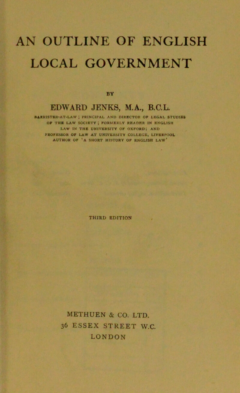 LOCAL GOVERNMENT BY EDWARD JENKS, M.A., B.C.L. BARRISTER-AT-LAW ; PRINCIPAL AND DIRECTOR OP LEGAL STUDIES OP THE LAW SOCIETY; FORMERLY READER IN ENGLISH LAW IN THE UNIVERSITY OP OXFORD; AND PROFESSOR OF LAW AT UNIVERSITY COLLEGE, LIVERPOOL AUTHOR OP ‘A SHORT HISTORY OP ENGLISH LAW' THIRD EDITION METHUEN & CO. LTD. 36 ESSEX STREET W.C. LONDON