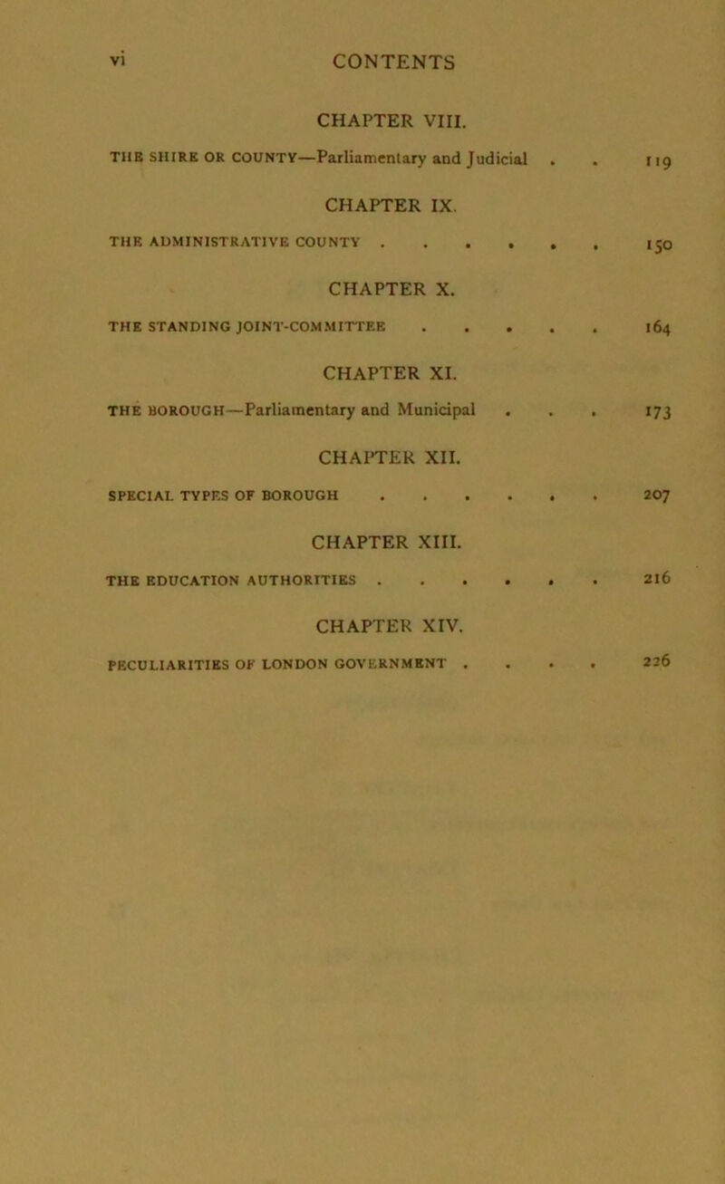 CHAPTER VIII. THE shire or countv—Parliamentary and Judicial . . 119 CHAPTER IX. THE ADMINISTRATIVE COUNTY 150 CHAPTER X. THE STANDING JOINT-COMMITTEE 164 CHAPTER XI. THE BOROUGH—Parliamentary and Municipal . . . 173 CHAPTER XII. SPECIAL TYPES OF BOROUGH 207 CHAPTER XIII. THE EDUCATION AUTHORITIES 2l6 CHAPTER XIV. PECULIARITIES OF LONDON GOVERNMENT .... 226