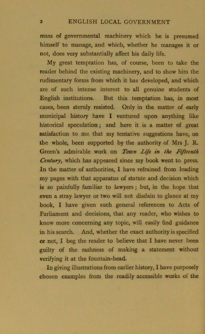 mass of governmental machinery which he is presumed himself to manage, and which, whether he manages it or not, does very substantially affect his daily life. My great temptation has, of course, been to take the reader behind the existing machinery, and to show him the rudimentary forms from which it has developed, and which are of such intense interest to all genuine students of English institutions. But this temptation has, in most cases, been sternly resisted. Only in the matter of early municipal histo/y have I ventured upon anything like historical speculation; and here it is a matter of great satisfaction to me that my tentative suggestions have, on the whole, been supported by the authority of Mrs J. R. Green’s admirable work on Town Life in the Fifteenth Century, which has appeared since my book went to press. In the matter of authorities, I have refrained from loading my pages with that apparatus of statute and decision which is so painfully familiar to lawyers; but, in the hope that even a stray lawyer or two will not disdain to glance at my book, I have given such general references to Acts of Parliament and decisions, that any reader, who wishes to know more concerning any topic, will easily find guidance in his search. And, whether the exact authority is specified or not, I beg the reader to believe that I have never been guilty of the rashness of making a statement without verifying it at the fountain-head. In giving illustrations from earlier history, I have purposely chosen examples from the readily accessible works of the