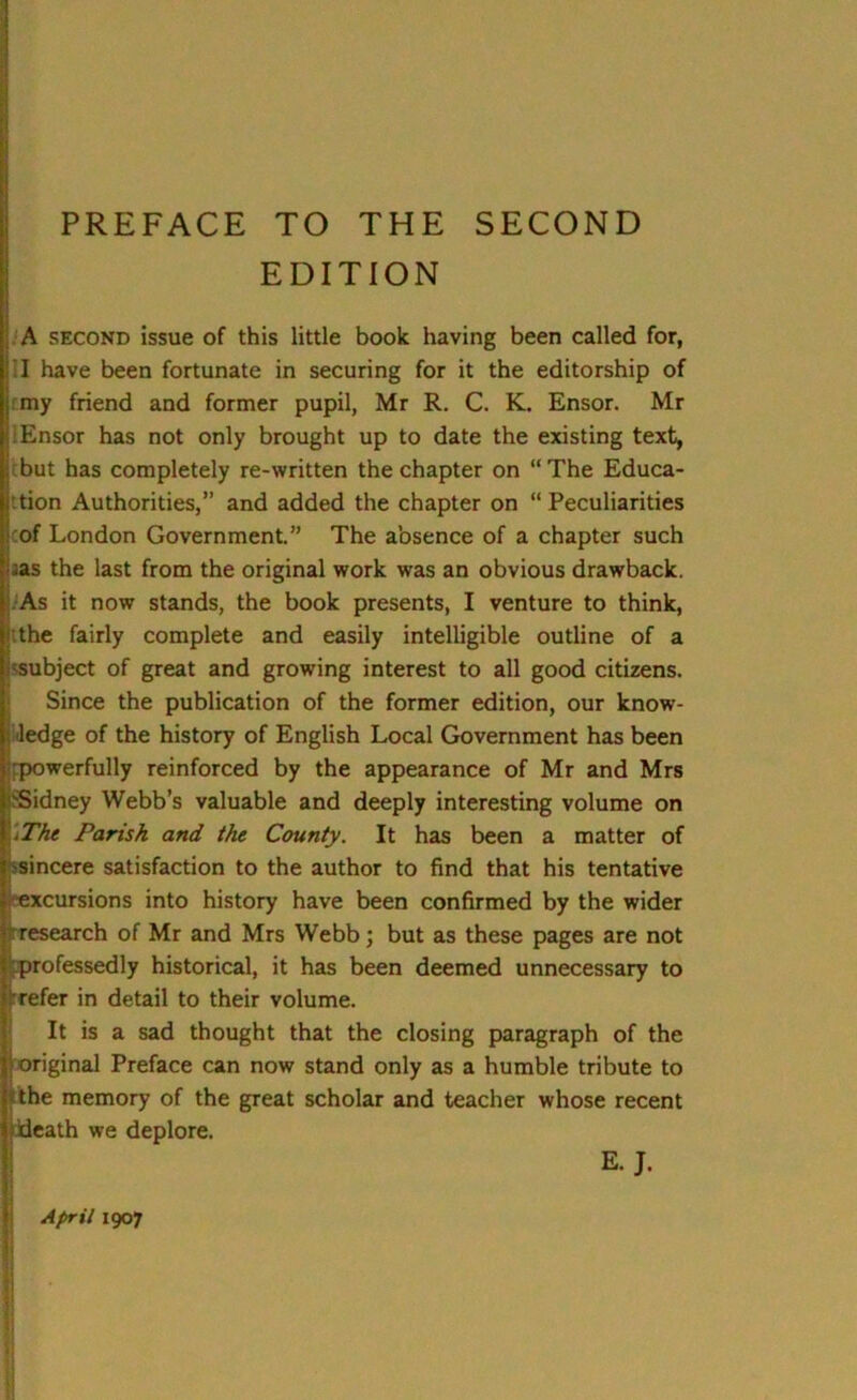 EDITION A second issue of this little book having been called for, I have been fortunate in securing for it the editorship of jmy friend and former pupil, Mr R. C. K. Ensor. Mr I Ensor has not only brought up to date the existing text, but has completely re-written the chapter on “The Educa- tion Authorities,” and added the chapter on “Peculiarities of London Government.” The absence of a chapter such aas the last from the original work was an obvious drawback. As it now stands, the book presents, I venture to think, the fairly complete and easily intelligible outline of a subject of great and growing interest to all good citizens. Since the publication of the former edition, our know- ledge of the history of English Local Government has been powerfully reinforced by the appearance of Mr and Mrs Sidney Webb’s valuable and deeply interesting volume on \The Parish and the County. It has been a matter of 'sincere satisfaction to the author to find that his tentative excursions into history have been confirmed by the wider rresearch of Mr and Mrs Webb; but as these pages are not professedly historical, it has been deemed unnecessary to refer in detail to their volume. It is a sad thought that the closing paragraph of the original Preface can now stand only as a humble tribute to the memory of the great scholar and teacher whose recent death we deplore. E. J.