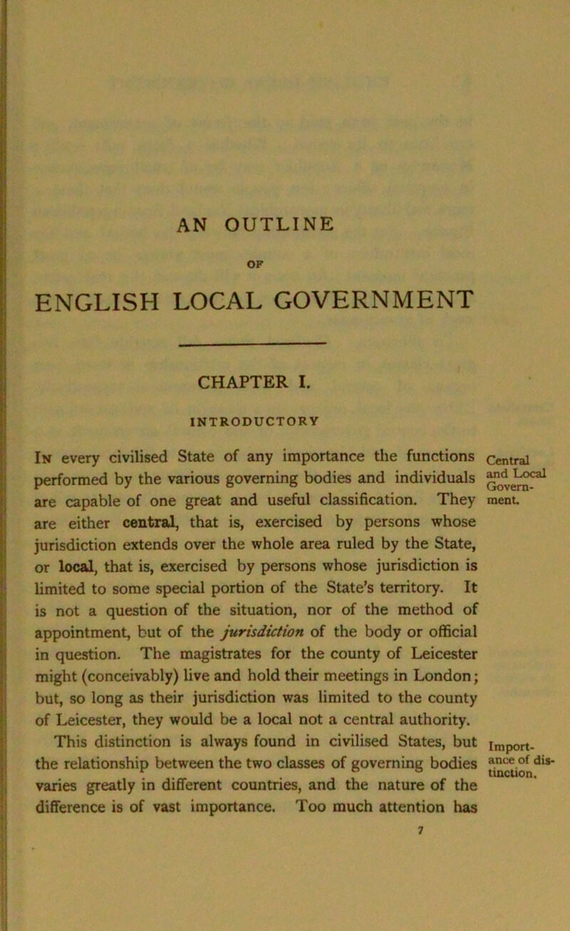 AN OUTLINE OF ENGLISH LOCAL GOVERNMENT CHAPTER I. INTRODUCTORY In every civilised State of any importance the functions performed by the various governing bodies and individuals are capable of one great and useful classification. They are either central, that is, exercised by persons whose jurisdiction extends over the whole area ruled by the State, or local, that is, exercised by persons whose jurisdiction is limited to some special portion of the State’s territory. It is not a question of the situation, nor of the method of appointment, but of the jurisdiction of the body or official in question. The magistrates for the county of Leicester might (conceivably) live and hold their meetings in London; but, so long as their jurisdiction was limited to the county of Leicester, they would be a local not a central authority. This distinction is always found in civilised States, but the relationship between the two classes of governing bodies varies greatly in different countries, and the nature of the difference is of vast importance. Too much attention has Central and Local Govern- ment. Import- ance of dis- tinction.