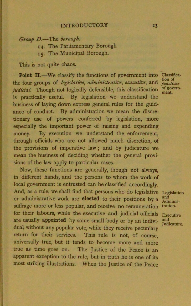 Group D.—The borough. 14. The Parliamentary Borough 15. The Municipal Borough. This is not quite chaos. Point II.—We classify the functions of government into the four groups of legislative, administrative, executive, and judicial. Though not logically defensible, this classification is practically useful. By legislation we understand the business of laying down express general rules for the guid- ance of conduct. By administration we mean the discre- tionary use of powers conferred by legislation, more especially the important power of raising and expending money. By execution we understand the enforcement, through officials who are not allowed much discretion, of the provisions of imperative law; and by judicature we mean the business of deciding whether the general provi- sions of the law apply to particular cases. Now, these functions are generally, though not always, in different hands, and the persons to whom the work of local government is entrusted can be classified accordingly. And, as a rule, we shall find that persons who do legislative or administrative work are elected to their positions by a suffrage more or less popular, and receive no remuneration for their labours, while the executive and judicial officials are usually appointed by some small body or by an indivi- dual. without any popular vote, while they receive pecuniary return for their services. This rule is not, of course, universally true, but it tends to become more and more true as time goes on. The Justice of the Peace is an apparent exception to the rule, but in truth he is one of its most striking illustrations. When the Justice of the Peace Classifica- tion of functions of govern- ment. Legislation and Adminis- tration. Executive and Judicature.