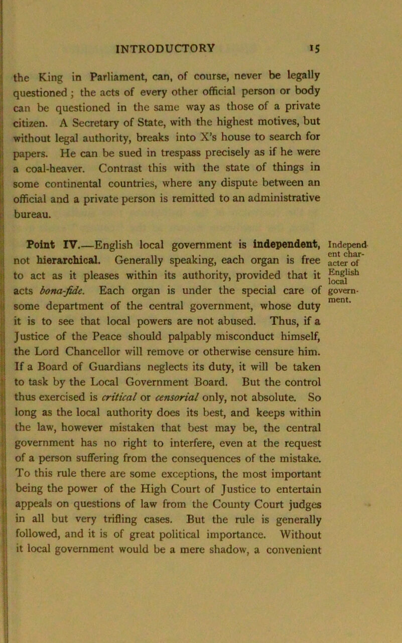 the King in Parliament, can, of course, never be legally questioned ; the acts of every other official person or body can be questioned in the same way as those of a private citizen. A Secretary of State, with the highest motives, but without legal authority, breaks into X’s house to search for papers. He can be sued in trespass precisely as if he were a coal-heaver. Contrast this with the state of things in some continental countries, where any dispute between an official and a private person is remitted to an administrative bureau. Point IV.—English local government is independent, not hierarchical. Generally speaking, each organ is free to act as it pleases within its authority, provided that it acts bona-fide. Each organ is under the special care of some department of the central government, whose duty it is to see that local powers are not abused. Thus, if a Justice of the Peace should palpably misconduct himself, the Lord Chancellor will remove or otherwise censure him. If a Board of Guardians neglects its duty, it will be taken to task by the Local Government Board. But the control thus exercised is critical or censorial only, not absolute. So long as the local authority does its best, and keeps within the law, however mistaken that best may be, the central government has no right to interfere, even at the request of a person suffering from the consequences of the mistake. To this rule there are some exceptions, the most important being the power of the High Court of Justice to entertain appeals on questions of law from the County Court judges in all but very trifling cases. But the rule is generally followed, and it is of great political importance. Without it local government would be a mere shadow, a convenient Independ ent char- acter of English local govern- ment.