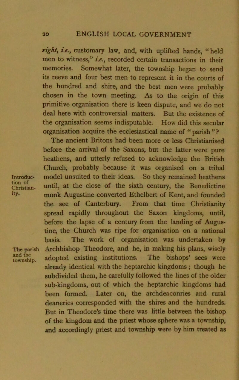 Introduc- tion of Christian- ity. The parish and the township. right, /.<?., customary law, and, with uplifted hands, “ held men to witness,” *.<?., recorded certain transactions in their memories. Somewhat later, the township began to send its reeve and four best men to represent it in the courts of the hundred and shire, and the best men were probably chosen in the town meeting. As to the origin of this primitive organisation there is keen dispute, and we do not deal here with controversial matters. But the existence of the organisation seems indisputable. How did this secular organisation acquire the ecclesiastical name of “ parish ” ? The ancient Britons had been more or less Christianised before the arrival of the Saxons, but the latter were pure heathens, and utterly refused to acknowledge the British Church, probably because it was organised on a tribal model unsuited to their ideas. So they remained heathens until, at the close of the sixth century, the Benedictine monk Augustine converted Ethelbert of Kent, and founded the see of Canterbury. From that time Christianity spread rapidly throughout the Saxon kingdoms, until, before the lapse of a century from the landing of Augus- tine, the Church was ripe for organisation on a national basis. The work of organisation was undertaken by Archbishop Theodore, and he, in making his plans, wisely adopted existing institutions. The bishops’ sees were already identical with the heptarchic kingdoms ; though he subdivided them, he carefully followed the lines of the older sub-kingdoms, out of which the heptarchic kingdoms had been formed. Later on, the archdeaconries and rural deaneries corresponded with the shires and the hundreds. But in Theodore’s time there was little between the bishop of the kingdom and the priest whose sphere was a township, and accordingly priest and township were by him treated as