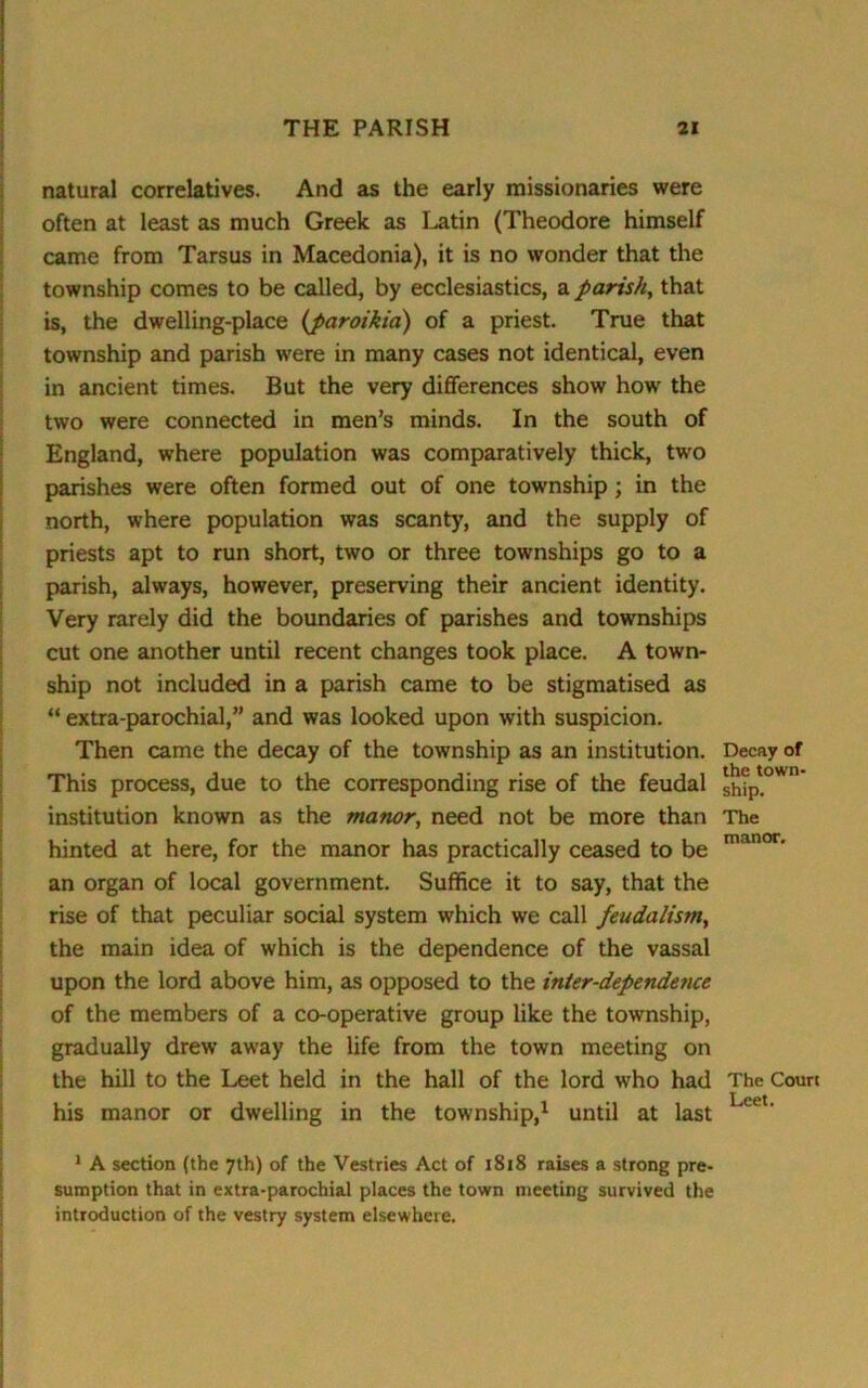 natural correlatives. And as the early missionaries were often at least as much Greek as Latin (Theodore himself came from Tarsus in Macedonia), it is no wonder that the township comes to be called, by ecclesiastics, a parish, that is, the dwelling-place (paroihia) of a priest. True that township and parish were in many cases not identical, even in ancient times. But the very differences show how the two were connected in men’s minds. In the south of England, where population was comparatively thick, two parishes were often formed out of one township; in the north, where population was scanty, and the supply of priests apt to run short, two or three townships go to a parish, always, however, preserving their ancient identity. Very rarely did the boundaries of parishes and townships cut one another until recent changes took place. A town- ship not included in a parish came to be stigmatised as “ extra-parochial,” and was looked upon with suspicion. Then came the decay of the township as an institution. Decay of This process, due to the corresponding rise of the feudal sh?p!°Wn institution known as the manor, need not be more than The hinted at here, for the manor has practically ceased to be manor' an organ of local government. Suffice it to say, that the rise of that peculiar social system which we call feudalism, the main idea of which is the dependence of the vassal upon the lord above him, as opposed to the inter-dependence of the members of a co-operative group like the township, gradually drew away the life from the town meeting on the hill to the Leet held in the hall of the lord who had The Court his manor or dwelling in the township,1 until at last 1 A section {the 7th) of the Vestries Act of 1818 raises a strong pre- sumption that in extra-parochial places the town meeting survived the introduction of the vestry system elsewhere.
