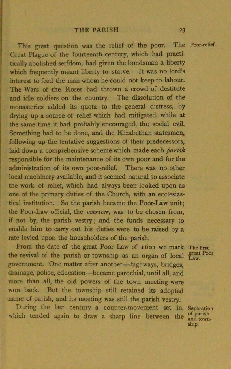 This great question was the relief of the poor. The Poor-relief. Great Plague of the fourteenth century, which had practi- tically abolished serfdom, had given the bondsman a liberty which frequently meant liberty to starve. It was no lord’s interest to feed the man whom he could not keep to labour. The Wars of the Roses had thrown a crowd of destitute and idle soldiers on the country. The dissolution of the monasteries added its quota to the general distress, by drying up a source of relief which had mitigated, while at the same time it had probably encouraged, the social evil. Something had to be done, and the Elizabethan statesmen, following up the tentative suggestions of their predecessors, laid down a comprehensive scheme which made each parish responsible for the maintenance of its own poor and for the administration of its own poor-relief. There was no other local machinery available, and it seemed natural to associate the work of relief, which had always been looked upon as one of the primary duties of the Church, with an ecclesias- tical institution. So the parish became the Poor-Law unit; the Poor-Law official, the overseer, was to be chosen from, if not by, the parish vestry; and the funds necessary to enable him to carry out his duties were to be raised by a rate levied upon the householders of the parish. From the date of the great Poor Law of x 601 we mark The first the revival of the parish or township as an organ of local Poor government. One matter after another—highways, bridges, drainage, police, education—became parochial, until all, and more than all, the old powers of the town meeting were won back. But the township still retained its adopted name of parish, and its meeting was still the parish vestry. During the last century a counter-movement set in, Separation which tended again to draw a sharp line between the and town- ship.