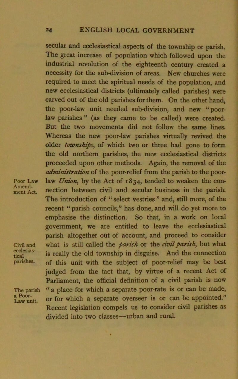 Poor Law Amend- ment Act. Civil and ecclesias- tical parishes. The parish a Poor- Law unit. secular and ecclesiastical aspects of the township or parish. The great increase of population which followed upon the industrial revolution of the eighteenth century created a necessity for the sub-division of areas. New churches were required to meet the spiritual needs of the population, and new ecclesiastical districts (ultimately called parishes) were carved out of the old parishes for them. On the other hand, the poor-law unit needed sub-division, and new “poor- law parishes ” (as they came to be called) were created. But the two movements did not follow the same lines. Whereas the new poor-law parishes virtually revived the older townships, of which two or three had gone to form the old northern parishes, the new ecclesiastical districts proceeded upon other methods. Again, the removal of the administration of the poor-relief from the parish to the poor- law Union, by the Act of 1834, tended to weaken the con- nection between civil and secular business in the parish. The introduction of “ select vestries ” and, still more, of the recent “ parish councils,” has done, and will do yet more to emphasise the distinction. So that, in a work on local government, we are entitled to leave the ecclesiastical parish altogether out of account, and proceed to consider what is still called the parish or the civil parish, but what is really the old township in disguise. And the connection of this unit with the subject of poor-relief may be best judged from the fact that, by virtue of a recent Act of Parliament, the official definition of a civil parish is now “ a place for which a separate poor-rate is or can be made, or for which a separate overseer is or can be appointed.” Recent legislation compels us to consider civil parishes as divided into two classes—urban and rural.