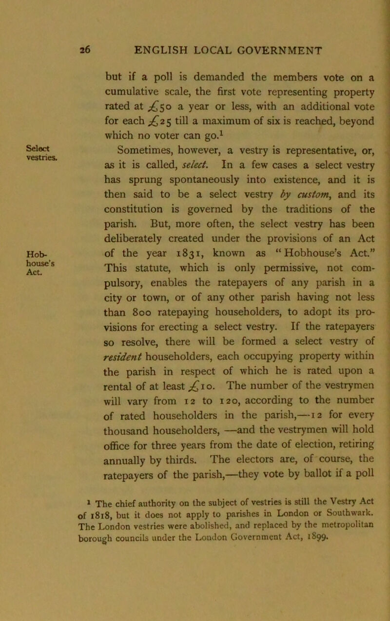 Select vestries. Hob- house’s Act. but if a poll is demanded the members vote on a cumulative scale, the first vote representing property rated at ^50 a year or less, with an additional vote for each ^2 5 till a maximum of six is reached, beyond which no voter can go.1 Sometimes, however, a vestry is representative, or, as it is called, select. In a few cases a select vestry has sprung spontaneously into existence, and it is then said to be a select vestry by custom, and its constitution is governed by the traditions of the parish. But, more often, the select vestry has been deliberately created under the provisions of an Act of the year 1831, known as “ Hobhouse’s Act.” This statute, which is only permissive, not com- pulsory, enables the ratepayers of any parish in a city or town, or of any other parish having not less than 800 ratepaying householders, to adopt its pro- visions for erecting a select vestry. If the ratepayers so resolve, there will be formed a select vestry of resident householders, each occupying property within the parish in respect of which he is rated upon a rental of at least £ 1 o. The number of the vestrymen will vary from 12 to 120, according to the number of rated householders in the parish,—12 for every thousand householders, —and the vestrymen will hold office for three years from the date of election, retiring annually by thirds. The electors are, of course, the ratepayers of the parish,—they vote by ballot if a poll 1 The chief authority on the subject of vestries is still the Vestry Act of 1818, but it does not apply to parishes in London or Southwark. The London vestries were abolished, and replaced by the metropolitan borough councils under the London Government Act, 1899.