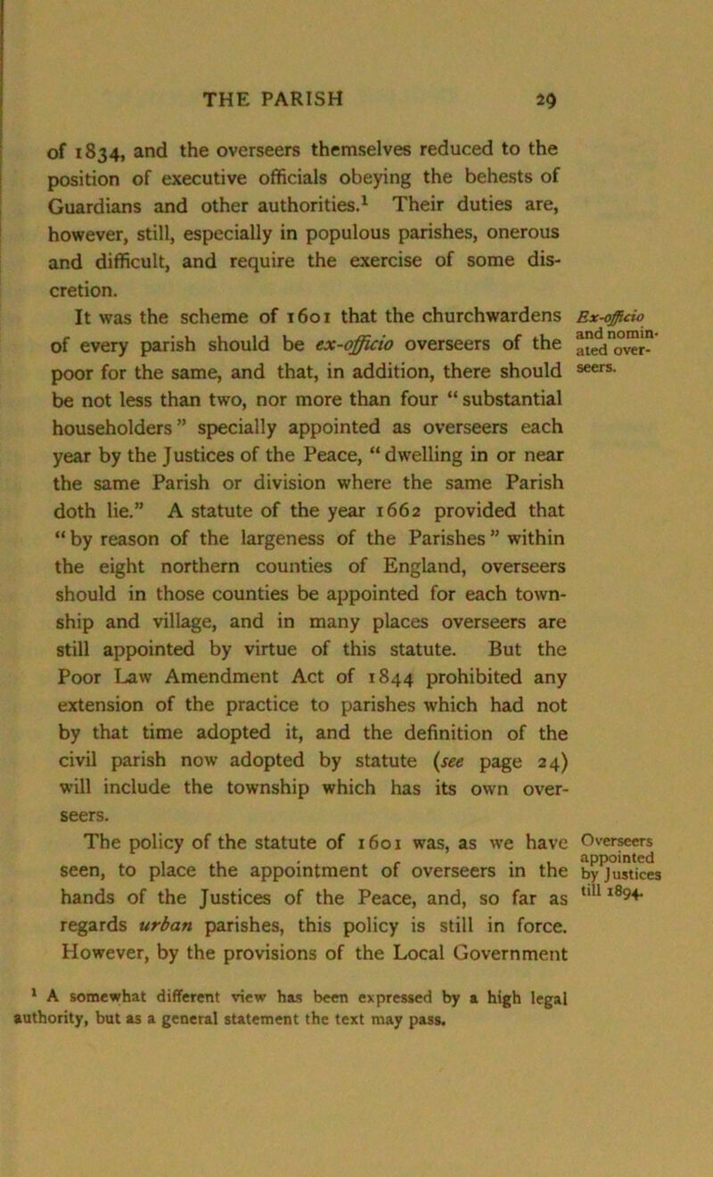 of 1834, and the overseers themselves reduced to the position of executive officials obeying the behests of Guardians and other authorities.1 Their duties are, however, still, especially in populous parishes, onerous and difficult, and require the exercise of some dis- cretion. It was the scheme of 1601 that the churchwardens of every parish should be ex-officio overseers of the poor for the same, and that, in addition, there should be not less than two, nor more than four “ substantial householders” specially appointed as overseers each year by the Justices of the Peace, “dwelling in or near the same Parish or division where the same Parish doth lie.” A statute of the year 1662 provided that “ by reason of the largeness of the Parishes ” within the eight northern counties of England, overseers should in those counties be appointed for each town- ship and village, and in many places overseers are still appointed by virtue of this statute. But the Poor Law Amendment Act of 1844 prohibited any extension of the practice to parishes which had not by that time adopted it, and the definition of the civil parish now adopted by statute (see page 24) will include the township which has its own over- seers. The policy of the statute of 1601 was, as we have seen, to place the appointment of overseers in the hands of the Justices of the Peace, and, so far as regards urban parishes, this policy is still in force. However, by the provisions of the Local Government Ex-officio and nomin- ated over- seers. Overseers appointed by J ustices till 1894. 1 A somewhat different view has been expressed by a high legal authority, but as a general statement the text may pass.