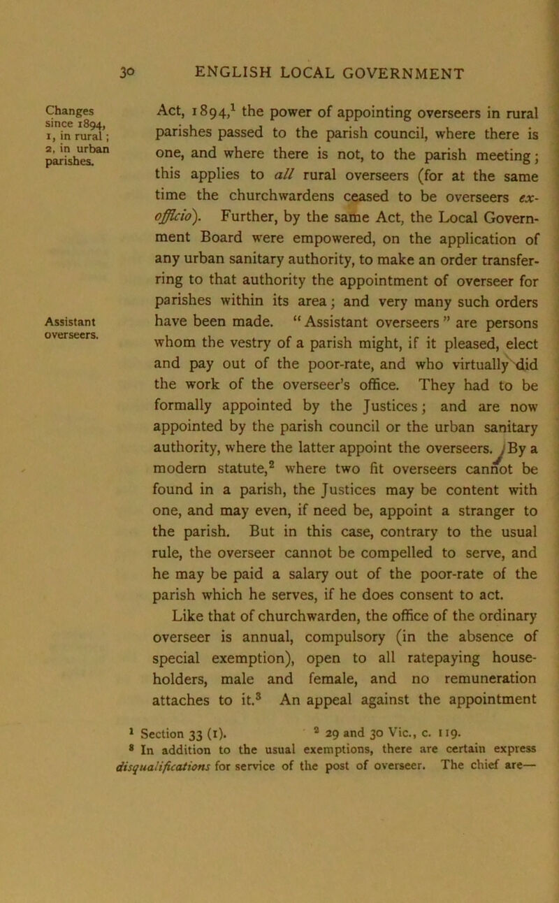 Changes since 1894, 1, in rural; 2, in urban parishes. Assistant overseers. Act, 1894,1 the power of appointing overseers in rural parishes passed to the parish council, where there is one, and where there is not, to the parish meeting; this applies to all rural overseers (for at the same time the churchwardens ceased to be overseers ex- officio). Further, by the same Act, the Local Govern- ment Board were empowered, on the application of any urban sanitary authority, to make an order transfer- ring to that authority the appointment of overseer for parishes within its area; and very many such orders have been made. “ Assistant overseers ” are persons whom the vestry of a parish might, if it pleased, elect and pay out of the poor-rate, and who virtually did the work of the overseer’s office. They had to be formally appointed by the Justices; and are now appointed by the parish council or the urban sanitary authority, where the latter appoint the overseers.^1 By a modern statute,2 where two fit overseers cannot be found in a parish, the Justices may be content with one, and may even, if need be, appoint a stranger to the parish. But in this case, contrary to the usual rule, the overseer cannot be compelled to serve, and he may be paid a salary out of the poor-rate of the parish which he serves, if he does consent to act. Like that of churchwarden, the office of the ordinary overseer is annual, compulsory (in the absence of special exemption), open to all ratepaying house- holders, male and female, and no remuneration attaches to it.3 An appeal against the appointment 1 Section 33 (1). 2 29 and 30 Vic., c. 119. 8 In addition to the usual exemptions, there are certain express disqualifications for service of the post of overseer. The chief are—