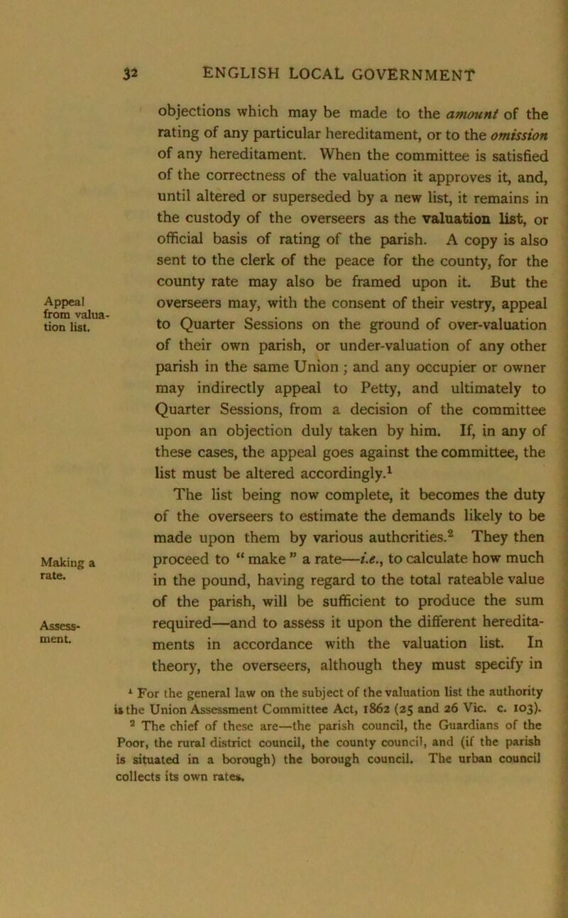 Appeal from valua- tion list. Making a rate. Assess- ment. objections which may be made to the amount of the rating of any particular hereditament, or to the omission of any hereditament. When the committee is satisfied of the correctness of the valuation it approves it, and, until altered or superseded by a new list, it remains in the custody of the overseers as the valuation list, or official basis of rating of the parish. A copy is also sent to the clerk of the peace for the county, for the county rate may also be framed upon it. But the overseers may, with the consent of their vestry, appeal to Quarter Sessions on the ground of over-valuation of their own parish, or under-valuation of any other parish in the same Union ; and any occupier or owner may indirectly appeal to Petty, and ultimately to Quarter Sessions, from a decision of the committee upon an objection duly taken by him. If, in any of these cases, the appeal goes against the committee, the list must be altered accordingly.1 The list being now complete, it becomes the duty of the overseers to estimate the demands likely to be made upon them by various authorities.2 They then proceed to “ make ” a rate—i.e., to calculate how much in the pound, having regard to the total rateable value of the parish, will be sufficient to produce the sum required—and to assess it upon the different heredita- ments in accordance with the valuation list. In theory, the overseers, although they must specify in 1 For the general law on the subject of the valuation list the authority is the Union Assessment Committee Act, 1862 (25 and 26 Vic. c. 103). 2 The chief of these are—the parish council, the Guardians of the Poor, the rural district council, the county council, and (if the parish is situated in a borough) the borough council. The urban council collects its own rates.